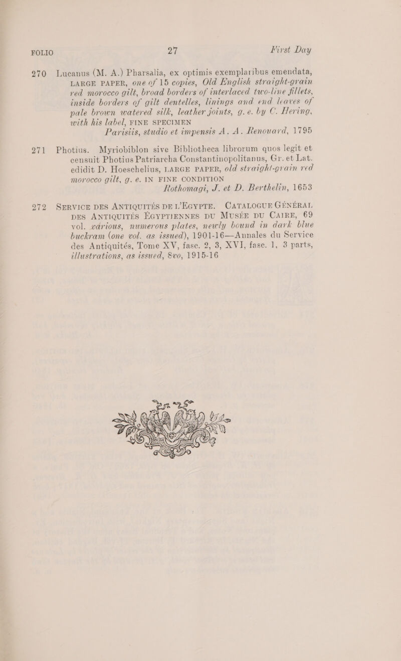 270 Lucanus (M. A.) Pharsalia, ex optimis exemplaribus emendata, LARGE PAPER, one of 15 copies, Old English straight-grain red morocco gilt, broad borders of interlaced two-line fillets, inside borders of gilt dentelles, linings and end leaves of pale brown watered silk, leather joints, g.e. by C. Hering, with his label, FINE SPECIMEN Parisiis, studio et impensis A. A. Renouard, 1795 971 Photius. Myriobiblon sive Bibliotheca librorum quos legit et censuit Photius Patriarcha Constantinopolitanus, Gr. et Lat. edidit D. Hoeschelius, LARGE PAPER, old straight-grain red morocco gilt, g. €. IN FINE CONDITION Rothomagi, J. et D. Berthelin, 1653 972 SERVICE DES ANTIQUITES DEL’EGypTE. CATALOGUE GENERAL DES ANTIQUITES EGYPTIENNES DU MUSEE DU CAIRE, 69 vol. various, numerous plates, newly bound in dark blue buckram (one vol. as issued), 1901-16—Annales du Service des Antiquités, Tome XV, fase. 2, 8, XVI, fase. 1, 3 parts, illustrations, as issued, 8vo, 1915-16 