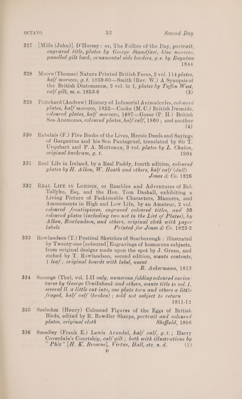 327 328 329 330 333 334 335 336 [Mills (John)] D’Horsey: or, The Follies of the Day, portrait, engraved title, plates by George Standfast, blue mcrocco, panelled gilt back, ornamental side borders, g.e. by Bayntun 1844 Moore (Thomas) Nature-Printed British Ferns, 2 vol. 114 plates, half morocco, g.t. 1859-60—Smith (Rev. W.) A Synopsis of the British Diatomacee, 2 vol. in 1, plates by Tuffen West, calf gilt, m. e. 1853-6 (3) Pritchard (Andrew) History of Infusorial Animalcules, coloured plates, half morocco, 1852—Cooke (M.C.) British Desmids, coloured plates, half morocco, 1887—Gosse (P. H.) British Sea-Anemones, coloured plates, half calf, 1860; and Pa 4 Rabelais (F.) Five Books of the Lives, Heroic Deeds and Sayings of Gargantua and his Son Pantagruel, translated by Sir T. Urquhart and P. A. Motteaux, 3 vol. plates by L. Chalon, original buckram, g. t. 1904 Real Life in Ireland, by a Real Paddy, fourth edition, coloured plates by H. Alken, W. Heath and others, half calf (dull) Jones &amp; Co. 1826 REAL LIFE IN LONDON, or Rambles and Adventures of Bob Tallyho, Esq. and the Hon. Tom Dashall, exhibiting a Living Picture of Fashionable Characters, Manners, and Amusements in High and Low Life, by an Amateur, 2 vol. coloured frontispieces, engraved polar ed titles, On 30 coloured plates (including two not in the List of Pidees), by Alken, Rowlandson, and others, original cloth with paper labels Printed Jor Jones &amp; Co. 1823-2 Rowlandson (T.) Poetical Sketches of Scarborough : illustrated by Twenty-one [coloured] Engravings of humorous subjects, from original designs made upon the spot by J. Green, and etched by ‘IT. Rowlandson, second edition, wants contents, 1 leaf, original boards with label, uneut R. Ackermann, 1813 Scourge (The), vol. [-II only, numerous folding coloured carica- tures by George Cruikshank and others, wants title to vol. /, several ll. a little cut into, one plate torn and others a little Jrayed, half calf (broken) ; sold not subject to return #81 ]=}2 Seebohm (Henry) Coloured Figures of the Eggs of British Birds, edited by R. Bowdler Sharpe, portrait and coloured plates, original cloth Sheffield, 1896 Smedley (Frank E.) Lewis Arundel, half calf, g.t.; Harry Coverdale’s Courtship, calf gilt ; both with illustr LE by hae” aOR. HEN Virtue, Fall, ete. n. d. (2)