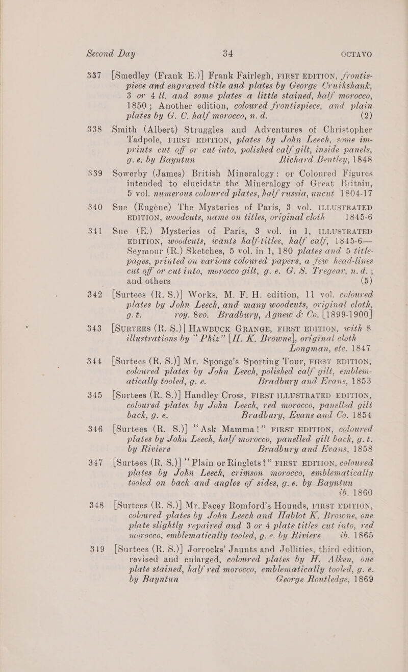 337 [Smedley (Frank E.)] Frank Fairlegh, riRST EDITION, /rontis- piece and engraved title and plates by George Cruikshank, 3 or 411, and some plates a little stained, half morocco, 1850; Another edition, coloured frontispiece, and plain plates by G. C. half morocco, n. d. (2) 338 Smith (Albert) Struggles and Adventures of Christopher Tadpole, FIRST EDITION, plates by John Leech, some im- prints cut off or cut into, polished calf gilt, inside panels, g.e. by Bayntun Richard Bentley, 1848 339 Sowerby (James) British Mineralogy: or Coloured Figures intended to elucidate the Mineralogy of Great Britain, 5 vol. numerous coloured plates, half russia, uncut 1804-17 340 Sue (Eugene) The Mysteries of Paris, 3 vol. 1LLUSTRATED EDITION, woodcuts, name on titles, original cloth 1845-6 341. Sue- (E&gt; Mysteries . of. Paris, 3, vol. in 1, ILLUSTRATED EDITION, woodcuts, wants half-titles, half calf, 1845-6— Seymour (R.) Sketches, 5 vol. in 1, 180 plates and 5 title- pages, printed on various coloured papers, a few head-lines cut off or cut into, morocco gilt, g.e. G.S. Tregear, n.d. ; and others (5) 342 [Surtees (R.S.)] Works, M. F. H. edition, 11 vol. coloured plates by John Leech, and many woodcuts, original cloth, (died roy. 8vo. Bradbury, Agnew &amp; Co. | 1899-1900] 343 [Surress (R. S.)| HawBuck GRANGE, FIRST EDITION, with 8 illustrations by “ Phiz” |H. K. Browne], original cloth Longman, etc. 1847 coloured plates by John Leech, polished calf gilt, emblem- atically tooled, g. e. Bradbury and Evans, 1853 345 [Surtees (R. S.)] Handley Cross, FIRST ILLUSTRATED EDITION, coloured plates by John Leech, red morocco, panelled gilt back, g. e. Bradbury, Evans and Co. 1854 346 [Surtees (R. S.)] “Ask Mamma!” FIRST EDITION, coloured plates by John Leech, half morocco, panelled gilt back, g. t. by Riviere Bradbury and Evans, 1858 347 [Surtees (R. S.)] “Plain or Ringlets?” FIRST EDITION, coloured plates by John Leech, crimson morocco, emblematically tooled on back and angles of sides, g.e. by Bayntun 2b. 1860 348 [Surtees (R. S.)] Mr. Facey Romford’s Hounds, VIRST EDITION, coloured plates by John Leech and Hablot K. Browne, one plate slightly repaired and 3 or 4 plate titles cut into, red morocco, enblematically tooled, g.e. by Riviere 7b, 1865 3149 [Surtees (R. S.)] Jorrocks’ Jaunts and Jollities, third edition, revised and enlarged, coloured plates by H. Alken, one plate stained, half red morocco, emblematically tooled, g. e. by Bayntun George Routledge, 1869