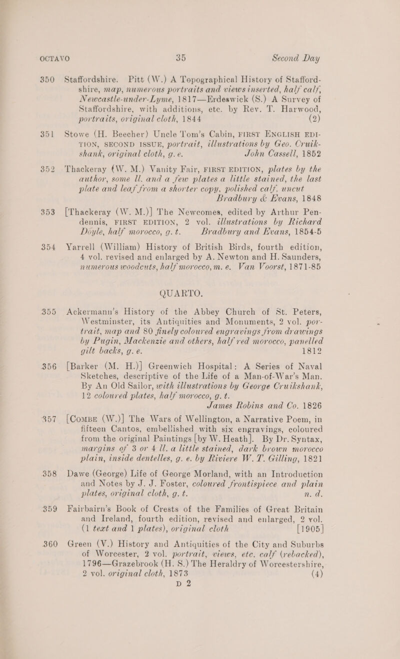 350 Staffordshire. Pitt (W.) A Topographical History of Stafford- shire, map, numerous portraits and views inserted, half caly, Newcastle-under-Lyme, 1817—Erdeswick (S.) A Survey of Staffordshire, with additions, ete. by Rev. T. Harwood, portraits, original cloth, 1844 (2) 351 Stowe (H. Beecher) Uncle l'om’s Cabin, FIRST ENGLISH EDI- TION, SECOND ISSUR, portrait, illustrations by Geo. Cruik- shank, original cloth, g. e. John Casseli, 1852 352 Thackeray (W. M.) Vanity Fair, FIRST EDITION, plates by the author, some ll. and a few plates a little stained, the last plate and leaf from a shorter copy, polished calf, uncut Bradbury &amp; Evans, 1848 353 [Thackeray (W. M.)] The Newcomes, edited by Arthur Pen- dennis, FIRST EDITION, 2 vol. ¢llustrations by Richard Doyle, half morocco, g. t. Bradbury and Hvans, 1854-5 354 Yarrell (William) History of British Birds, fourth edition, 4 vol. revised and enlarged by A. Newton and H. Saunders, numerous woodcuts, half morocco,m.e. Van Voorst, 1871-85 QUARTO. 355 Ackermann’s History of the Abbey Church of St. Peters, Westminster, its Antiquities and Monuments, 2 vol. por- trait, map and 80 finely coloured engravings from drawings by Pugin, Mackenzie and others, half red morocco, panelled gilt backs, g. é. 1812 356 [Barker (M. H.)] Greenwich Hospital: A Series of Naval Sketches, descriptive of the Life of a Man-of-War’s Man. By An Old Sailor, with illustrations by George Cruikshank, 12 coloured plates, half morocco, g. t. James Robins and Co. 1826 357 [Compe (W.)] The Wars of Wellington, a Narrative Poem, in fifteen Cantos, embellished with six engravings, coloured from the original Paintings [by W. Heath]. By Dr. Syntax, margins of 3 or 4 ll. a little stained, dark brown morocco plain, inside dentelles, g. e. by Riviere W. T. Gilling, 1821 358 Dawe (George) Life of George Morland, with an Introduction and Notes by J. J. Foster, coloured frontispiece and plain plates, original cloth, g. t. Ww. a. 359 Fairbairn’s Book of Crests of the Families of Great Britain and Ireland, fourth edition, revised and enlarged, 2 vol. (1 teat and 1 plates), original cloth [1905 | 360 Green (V.) History and Antiquities of the City and Suburbs of Worcester, 2 vol. portrait, views, etc. calf (rebacked), 1796—Grazebrook (H. S.) The Heraldry of Worcestershire, 2 vol. original cloth, 1873 (4) D 2