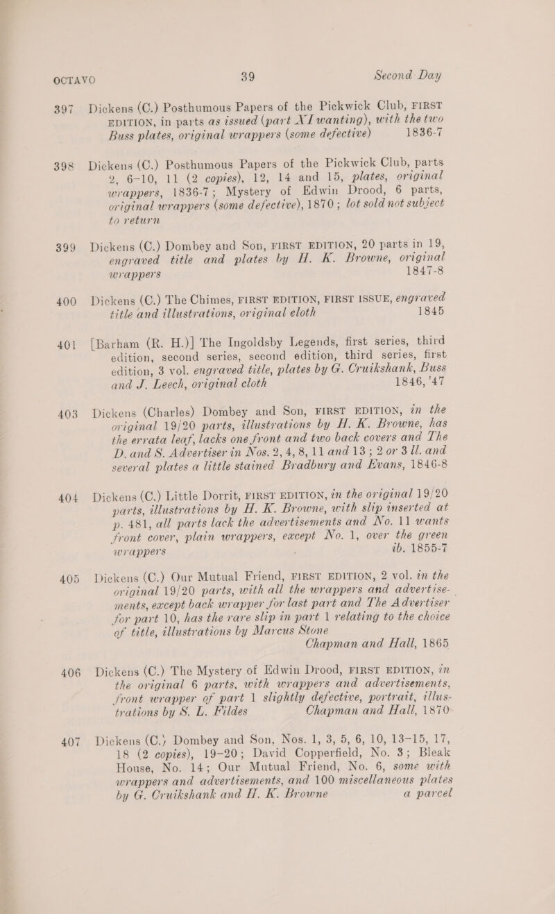 397 398 399 400 401 403 404 406 407 Dickens (C.) Posthumous Papers of the Pickwick Club, FIRST EDITION, in parts as issued (part XI wanting), with the two Buss plates, original wrappers (some defective) 1836-7 Dickens (C.) Posthumous Papers of the Pickwick Club, parts 2 6-10, 11 (2 copies), 12, 14 and 15, plates, original wrappers, 1836-7; Mystery of Edwin Drood, 6 parts, original wrappers (some defective), 1870; lot sold not subject to return Dickens (C.) Dombey and Son, FIRST EDITION, 20 parts in 19, engraved title and plates by H. K. Browne, original wrappers 1847-8 Dickens (C.) The Chimes, FIRST EDITION, FIRST ISSUE, engraved title and illustrations, original eloth 1845 [Barham (R. H.)] The Ingoldsby Legends, first series, third edition, second series, second edition, third series, first edition, 3 vol. engraved title, plates by G. Cruikshank, Buss and J. Leech, original cloth 1846, 47 Dickens (Charles) Dombey and Son, FIRST EDITION, in the original 19/20 parts, illustrations by H. K. Browne, has the errata leaf, lacks one front and two back covers and The D.and S. Advertiser in Nos. 2, 4, 8, ll and 13; 2 07 3 Ul. and several plates a little stained Bradbury and Kvans, 1846-8 Dickens (C.) Little Dorrit, FIRST EDITION, in the original 19/20 parts, illustrations by H. K. Browne, with slip inserted at p. 481, all parts lack the advertesements and No. 11 wants front cover, plain wrappers, except No. 1, over the green wrappers tb, 1855-7 Dickens (C.) Our Mutual Friend, FIRST EDITION, 2 vol. an the original 19/20 parts, with all the wrappers and advertise- ments, except back wrapper for last part and The Advertiser ; for part 10, has the rare slip in part 1 relating to the choice of title, illustrations by Marcus Stone Chapman and Hall, 1865 Dickens (C.) The Mystery of Edwin Drood, FIRST EDITION, in the original 6 parts, with wrappers and advertisements, front wrapper of part 1 slightly defective, portrait, rllus- trations by S. L. Fildes Chapman and Hall, 1870- Dickens (C.) Dombey and Son, Nos. 1, 3, 5, 6, 10, 13-15, 17, 18 (2 copies), 19-20; David Copperfield, No. 3; Bleak House, No. 14; Our Mutual Friend, No. 6, some with wrappers and advertisements, and 100 miscellaneous plates by G. Cruikshank and H. K. Browne a parcel