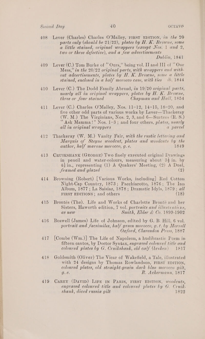  408 409 410 413 414 415 417 418 419 Lever (Charles) Charles O’Malley, FIRST EDITION, in the 20 parts only (should be 21/22), plates by H. K. Browne, some a little stained, original wrappers (except Nos. 1 and 2, two or three defective), and a few advertisements Dublin, 1841 Lever (C.) Tom Burke of ‘‘ Ours,” being vol. II and III of “ Our Mess,” in the 20/22 original parts, with wrappers and with- out advertisements, plates by H. K. Browne, some a little stained, enclosed in a half morocco case, with ties ib. 1844 Lever (C.) The Dodd Family Abroad, in 19/20 original parts, nearly all in original wrappers, plates by H. K. Browne, three or four stained Chapman and Hall, 1854 Lever (C.) Charles O’Malley, Nos. 11-12, 14-15, 18-20, and five other odd parts of various works by Lever—Thackeray (W.M.) The Virginians, Nos. 2, 3, and 6—Surtees (R. S.) “Ask Mamma!” Nos. 1-3; and four others, plates, nearly all in original wrappers a parcel Thackeray (W. M.) Vanity Fair, w7th the rustic lettering and Marquis of Steyne woodcut, plates and woodcuts by the author, half marone morocco, g. é. 1849 CRUIKSHANK (GEORGE) Two finely executed original Drawings in pencil and water-colours, measuring about 34 in. by 4¢in., representing (1) A Quakers’ Meeting, (2) A Duel, Framed and glazed (2) Browning (Robert) [Various Works, including] Red Cotton Night-Cap Country, 1873; Pacchiarotto, 1876; The Inn Album, 1877; La Saisiaz, 1878; Dramatic Idyls, 1879; all FIRST EDITIONS ; and others (18) Brontés (The). Life and Works of Charlotte Bronté and her Sisters, Haworth edition, 7 vol. portrazts and tllustiaticns, as new Smith, Hider &amp; Co. 1899-1902 portrait and facsimiles, half green morocco, g.t. by Morrell Oauford, Clarendon Press, 1887 [Combe (Wm.)] The Life of Napoleon, a hudibrastic Poem in fifteen cantos, by Doctor Syntax, engraved coloured title and coloured plates by G. Cruikshank, old calf (broken) 1817 Goldsmith (Oliver) The Vicar of Wakefield, a Tale, illustrated with 24 designs by Thomas Rowlandson, FIRST EDITION, coloured plates, old straight-grain dark blue morocco gilt, g.e. R. Ackermann, 1817 Carry (Davip) Lire IN Paris, FIRST EDITION, woodcuts, engraved coloured title and coloured plates by G. Crutk- shank, diced russia gilt 1822