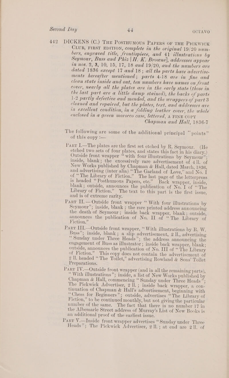 ae Bie ce CKENS (C.) Tue Postoumous Papers oF THE PICKWICK CLUB, FIRST EDITION, complete in the original 19/20 num- bers, engraved title, frontispiece, and 41 illustrations by Seymour, Buss and Phiz | H. K. Browne], addresses appear an nos. 2,3, 10, 15, 17, 18 and 19/20, and the numbers are dated 1836 except 17 and 18; all the parts have advertise- ments hereafter mentioned; parts 4-18 are in fine and clean state inside and out, ten numbers have names on Sront cover, nearly all the plates are in the early state (those in the last part are a little damp stained), the backs of parts 1-2 partly defective and mended, and the wrappers of part 3 cleaned and repaired, but the plates, text, and addresses are in excellent condition, in a folding leather cover, the whole enclosed in a green morocco case, lettered, A FINE COPY Chapman and Hall, 1836-7 he following are some of the additional principal “points” of this copy :— etched two sets of four plates, and states this fact in his diary.) Outside front wrapper “ with four illustrations by Seymour”; inside, blank; the excessively rare advertisement of 411. of New Works published by Chapman &amp; Hall, dated March, 1836, and advertising (inter alia) “The Garland of Love,” and No. I of “ The Library of Fiction.” The last page of the letterpress is headed “ Posthumous Papers, ete.” Back wrapper, inside, blank ; outside, announces the publication of No. I of “The Library of Fiction.” The text to this part is the first issue, and is of extreme rarity. ie p Seymour”; inside, blank ; the rare printed address announcing the death of Seymour ; inside back wrapper, blank; outside, announces the publication of No. II of “ The Library of Fiction.” ArT ITI.—Outside front wrapper, ‘“ With illustrations by Rk. W. Buss”; inside, blank; a slip advertisement, 2 11, advertising “Sunday under Three Heads”; the address announcing the engagement of Buss as illustrator; inside back wrapper, blank; outside, announces the publication of No. III of “The Library of Fiction.” This copy does not contain the advertisement of 2 Il. headed “The Toilet,” advertising Rowland &amp; Sons’ Toilet ART [V.—Outside front wrapper (and in all the remaining parts), “ With illustrations”; inside, a list of New Works published by Chapman &amp; Hall, commencing “ Sunday under Three Heads”; The Pickwick Advertiser, 2 ll.; inside back wrapper, a con- tinuation of Chapman &amp; Hall’s advertisement, beginning with “Chess for Beginners”; outside, advertises “The Library of Fiction,” to be continued monthly, but not giving the particular number of the same. The fact that there is no number 17 in the Albemarle Street address of -Murray’s List of New Books is an additional proof of the earliest issue.