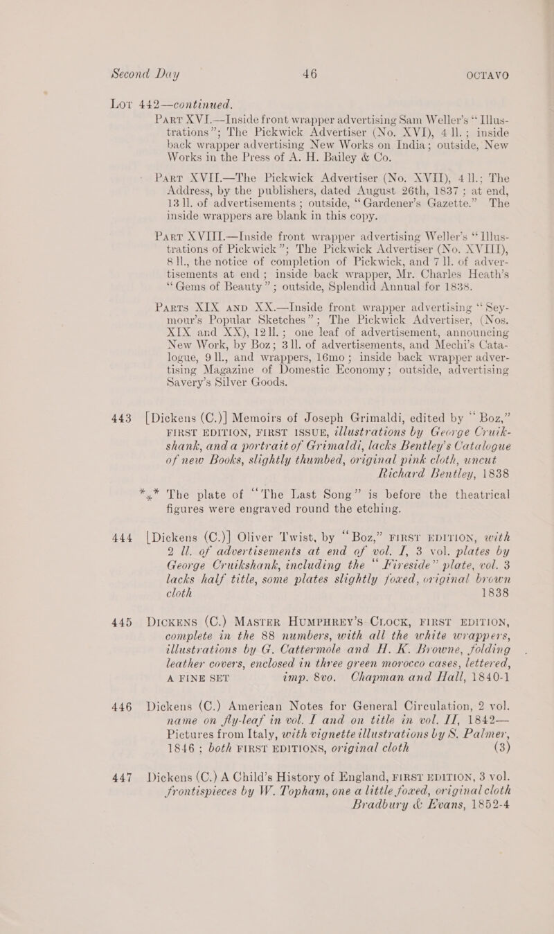 Lor 442—continued. Part X VI.—Inside front wrapper advertising Sam Weller’s ‘ Ilus- trations”; The Pickwick Advertiser (No. XVI), 4 ll.; inside back wrapper advertismg New Works on India; outside, New Works in the Press of A. H. Bailey &amp; Co. Parr XVII.—The Pickwick Advertiser (No. XVII), 4 11.; The Address, by the publishers, dated August 26th, 1837 ; at end, 13 ll. of advertisements ; outside, “‘Gardener’s Gazette.” The inside wrappers are blank in this copy. Part XVITI.—Inside front wrapper advertising Weller’s “ Ilus- trations of Pickwick”; The Pickwick Advertiser (No. XVIII), 8 ll., the notice of completion of Pickwick, and 7 ll. of adver- tisements at end; inside back wrapper, Mr. Charles Heath’s “Gems of Beauty”; outside, Splendid Annual for 1838. Parts XIX anp XX.—Inside front wrapper advertising ‘‘ Sey- mour’s Popular Sketches”; The Pickwick Advertiser, (Nos. XIX and XX), 1211.; one leaf of advertisement, announcing New Work, by Boz; 311. of advertisements, and Mechi’s Cata- logue, 91l., and wrappers, 16mo; inside back wrapper adver- tising Magazine of Domestic Economy; outside, advertising Savery’s Silver Goods.  443 [Dickens (C.)] Memoirs of Joseph Grimaldi, edited by “ Boz,” FIRST EDITION, FIRST ISSUE, ¢tllustrations by George Cruck- shank, anda portraitof Grimaldi, lacks Bentley's Catalogue of new Books, slightly thumbed, original pink cloth, uncut Richard Bentley, 1838 *.* The plate of “The Last Song” is before the theatrical figures were engraved round the etching. 444 |Dickens (C.)] Oliver T'wist, by “Boz,” FIRST EDITION, with 2 ll. of advertisements at end of vol. I, 3 vol. plates by George Cruikshank, including the “ Fireside” plate, vol. 3 lacks half title, some plates slightly foxed, original brown cloth 1838 445 Dickens (C.) MAsteER HuMPHREY’s CLOCK, FIRST EDITION, complete in the 88 numbers, with all the white wrappers, illustrations by G. Cattermole and H. K. Browne, folding leather covers, enclosed in three green morocco cases, lettered, A FINE SET imp. 8vo. Chapman and Hall, 1840-1 446 Dickens (C.) American Notes for General Circulation, 2 vol. name on fly-leaf in vol. I and on title in vol. L1, 1842— Pictures from Italy, with vignette illustrations by S. Palmer, 1846 ; both FIRST EDITIONS, ortginal cloth (3) 447 Dickens (C.) A Child’s History of England, FIRST EDITION, 3 vol. Srontispieces by W. Topham, one a little foxed, original cloth Bradbury &amp; Evans, 1852-4