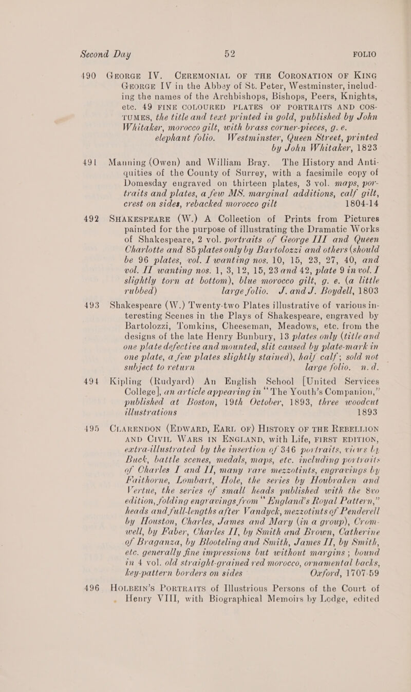 490 491 492 493 494 495 496 GeoRGE IV. CEREMONIAL OF THE CORONATION OF KING GeorGE IV in the Abbey of St. Peter, Westminster, includ- ing the names of the Archbishops, Bishops, Peers, Knights, etc. 49 FINE COLOURED PLATES OF PORTRAITS AND COS- TUMES, the title and text printed in gold, published by John Whitaker, morocco gilt, with brass corner-pleces, g. é. elephant folio. Westminster, Queen Street, printed by John Whitaker, 1823 Manning (Owen) and William Bray. The History and Anti- quities of the County of Surrey, with a facsimile copy of Domesday engraved on thirteen plates, 3 vol. maps, por- traits and plates, a few MS. marginal additions, calf gilt, crest on sides, rebacked morocco gilt 1804-14 SHAKESPEARE (W.) A Collection of Prints from Pictures painted for the purpose of illustrating the Dramatic Works of Shakespeare, 2 vol. portraits of George III and Queen Charlotte and 85 plates only by Bartolozzi and others (should be 96 plates, vol. I wanting nos. 10, 15, 23, 27, 40, and vol. II wanting nos. 1, 3,12, 15, 23 and 42, plate 9invol. I slightly torn at bottom), blue morocco gilt, g. e. (a little rubbed) large folio. J.andJ. Boydell, 1803 Shakespeare (W.) Twenty-two Plates illustrative of various in- teresting Scenes in the Plays of Shakespeare, engraved by Bartolozzi, ‘Tomkins, Cheeseman, Meadows, etc. from the designs of the late Henry Bunbury, 13 plates only (title and one plate defective and mounted, slit caused by plate-mark in one plate, a few plates slightly stained), haif calf; sold not subject to return large folio. n.d. Kipling (Rudyard) An English School [United Services College], an article appearing in “The Youth’s Companion,” published at Boston, 19th October, 1893, three woodcut illustrations 1893 CLARENDON (EDWARD, EARL oF) HISTORY OF THE REBELLION AND CIVIL WARS IN ENGLAND, with Life, FIRST EDITION, extra-llustrated by the insertion of 346 portraits, vicus by Buck, battle scenes, medals, maps, etc. including portraits of Charles I and If, many rare mezzotints, engravings by Faithorne, Lombart, Hole, the series by Houbraken and Vertue, the series of small heads published with the 8vo edition, folding engravings from England’s Royal Pattern,” heads and full-lengths after Vandyck, mezzotints of Penderell by Houston, Charles, James and Mary (in a group), Crom- well, by Faber, Charles IT, by Smith and Brown, Catherine of Braganza, by Blooteling and Smith, James IT, by Smith, etc. generally fine impressions but without margins ; bound in 4 vol. old straight-grained ved morocco, ornamental backs, key-pattern borders on sides — Oxford, 1707-59 HOLBEIN’S PORTRAITS of Illustrious Persons of the Court of . Henry VIII, with Biographical Memoirs by Lodge, edited