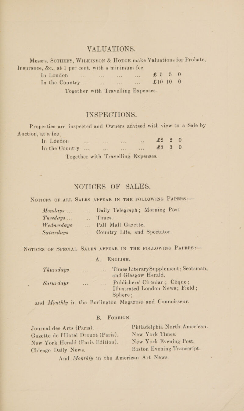 VALUATIONS. Messrs. SOTHEBY, WILKINSON &amp; HopGE make pabre toned for Sree Insurance, &amp;c., at 1 per cent. with a minimum fee In ce &lt; os Aue we £5 56-0 In the Country... 2 i £10 10: @ Together with cae Expenses. INSPECTIONS. Properties are inspected and Owners advised with view to a Sale by Auction, at a fee In London a aes ae eo £2 2.8 In the Country ... ea a ae £5 30 Together with Travelling Expenses. NOTICES OF SALES. Noricks OF ALI SALES AEPEAR IN THE FOLLOWING PAPERS :— Mondays ... ... Daily ‘Telegraph; Morning Post. Tuesdays ... .. ‘Times. Wednesdays ... Pall Mall Gazette. Saturdays ... Country Life, and Spectator. Novices oF SpectAL SALES APPEAR IN THE FOLLOWING PAPERS :— A. ENGLISH. Thursdays — _.. Times Literary Supplement; Scotsman, and Glasgow Herald. Saturdays a _... Publishers’ Circular ; Clique ; Illustrated London News; Field ; Sphere ; and Monthly in the Burlington Magazine and Connoisseur. B. ForuIGn. Journal des Arts (Paris). Philadelphia North American. Gazette de ’ Hotel Drouot (Paris). New York Times. New York Herald (Paris Edition). New York Evening Post. Chicago Daily News. Boston Evening ‘Transcript. And Monthly in the American Art News.