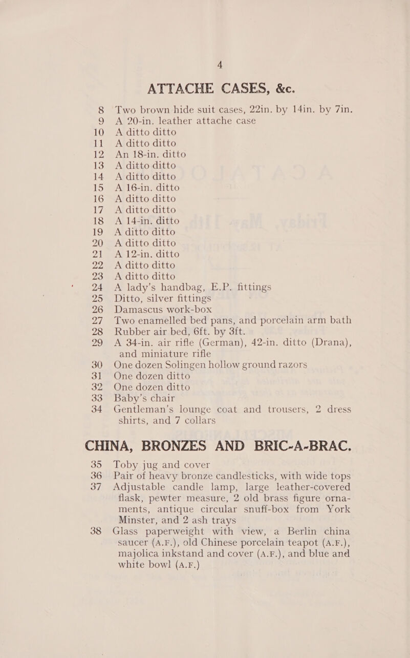 ATTACHE CASES, &amp;c. A 20-in. leather attache case A ditto ditto A ditto ditto An 18-in. ditto A ditto ditto A ditto ditto A 16-in. ditto A ditto ditto A ditto ditto A 14-in. ditto A ditto ditto A 12-in. ditto A ditto ditto A ditto ditto A lady’s handbag, E.P. nteines Ditto, silver fittings Damascus work-box Two enamelled bed pans, and porcelain arm bath Rubber air bed, 6ft. by 3ft. A 34-in. air rifle (German), 42-in. ditto (Drana), and miniature rifle One dozen Solingen hollow ground razors One dozen ditto One dozen ditto Baby’s chair Gentleman's lounge coat and trousers, 2 dress shirts, .&lt;and./ cellars 35 36 37 38 Toby jug and cover Pair of heavy bronze candlesticks, with wide tops Adjustable candle lamp, large leather-covered flask, pewter measure, 2 old brass figure orna- ments, antique circular snuff-box from York Minster, and 2 ash trays Glass paperweight with view, a Berlin china saucer (A.F.), old Chinese porcelain teapot (A.F.), majolica inkstand and cover (A.F.), and blue and white bowl (A.F.)
