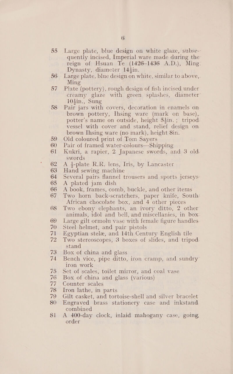 nn ol 56 97 58 99 60 61 62 63 64 65 66 67 68 69 70 71 ve 73 74 79 76 hd 78 72 80 Sl 6 Large plate, blue design on white glaze, subse-- quently incised, Imperial ware made during the reign of Hsuan Te (1426-1436 A.D.), Ming: Dynasty, diameter 144in. Large plate, blue design on white, similar to above,. Ming Plate (pottery), rough design of fish incised under creamy glaze with green splashes, diameter’ 104in., Sung Pair jars with covers, decoration in enamels on. brown pottery, Ihsing ware (mark on base), potter’s name on outside, height 5din.; tripod vessel with cover and stand, relief design on brown [hsing ware (no mark), height 8in. Old coloured print of Tom Sayers © Pair of framed water-colours—Shipping Kukri, a rapier, 2 Japanese swords, and 3 old. swords A 4-plate R.R. lens, Iris, by Lancaster Hand sewing machine Several pairs flannel trousers and sports jerseys A plated jam dish A book, frames, comb, buckle, and other items Two horn back-scratchers, paper knife, South: African chocolate box, and 4 other pieces Two ebony elephants, an ivory ditto, 2 other animals, idol and bell, and miscellanies, in box Large gilt ormolu vase with female figure handles. Steel helmet, and pair pistols Egyptian stele, and 14th Century English tile Two stereoscopes, 3 boxes of slides, and tripod- stand Box of china and glass Bench vice, pipe ditto, iron cramp, and sundry iron work Set of scales, toilet mirror, and coal vase Box of china and glass (various) Counter scales [ron lathe, in parts Gilt casket, and tortoise-shell and silver bracelet Engraved brass stationery case and inkstand combined A 400-day clock, inlaid mahogany case, going. order