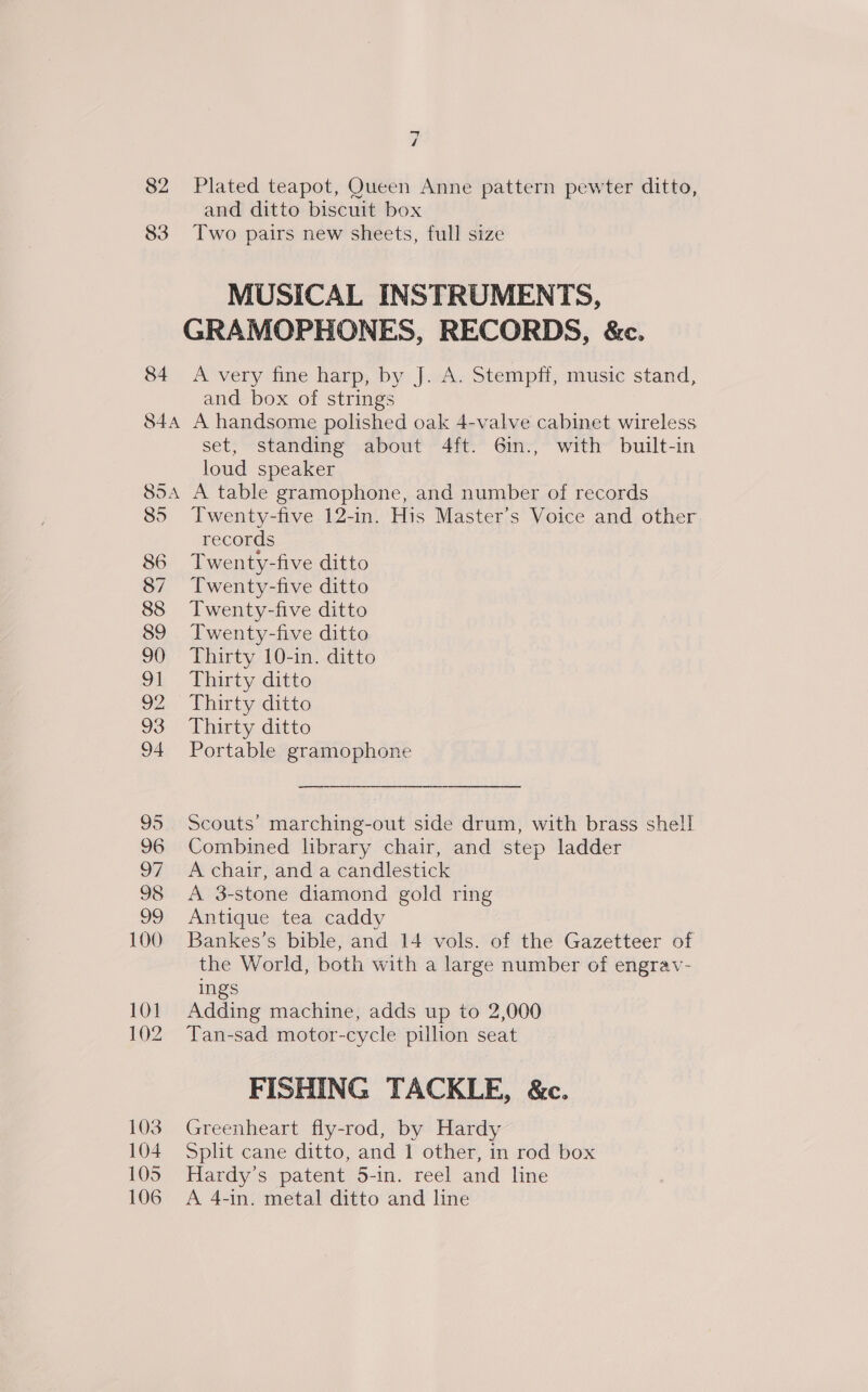 4 4 82 Plated teapot, Queen Anne pattern pewter ditto, and ditto biscuit box 83 Two pairs new sheets, full size MUSICAL INSTRUMENTS, GRAMOPHONES, RECORDS, &amp;c. 84 A very fine harp, by J. A. Stempff, music stand, and box of strings 84A A handsome polished oak 4-valve cabinet wireless set, standing about 4ft. 6in., with built-in loud speaker 85A A table gramophone, and number of records 85 Twenty-five 12-in. His Master’s Voice and other records 86 Twenty-five ditto 87 Twenty-five ditto 88 Twenty-five ditto 89 Twenty-five ditto 90 Thirty 10-in. ditto 91 Thirty ditto 92 Thirty ditto 93 Thirty ditto 94 Portable gramophone 95 Scouts’ marching-out side drum, with brass shell! 96 Combined hbrary chair, and step ladder 97 Achair, and a candlestick 98 &lt;A 3-stone diamond gold ring 99 Antique tea caddy 100 Bankes’s bible, and 14 vols. of the Gazetteer of the World, both with a large number of engrav- ings 101 Adding machine, adds up to 2,000 102 Tan-sad motor-cycle pillion seat FISHING TACKLE, &amp;c. 103. Greenheart fly-rod, by Hardy 104 Split cane ditto, and 1 other, in rod box 105 Hardy’s patent 5-in. reel and line