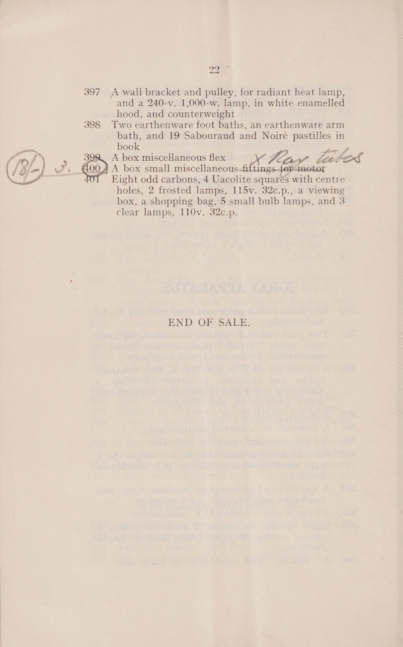 2a 397 A wall bracket and pulley, for radiant heat lamp, and a 240-v. 1,000-w. lamp, in white enamelled hood, and counterweight 398 Two earthenware foot baths, an earthenware arm bath, and 19 Sabouraud and Noire pastilles in book ™ fim fe, A box miscellaneous flex \” Zorn Laces A box small miscellaneous.fiftings.fer&lt;metor Eight odd carbons, 4 Uacolite squarés with centre holes, 2 frosted lamps, 115v. 32c.p., a viewing box, a shopping bag, 5 small bulb lamps, and 3 clear lamps, 110v. 32c.p.  END OF SALE.
