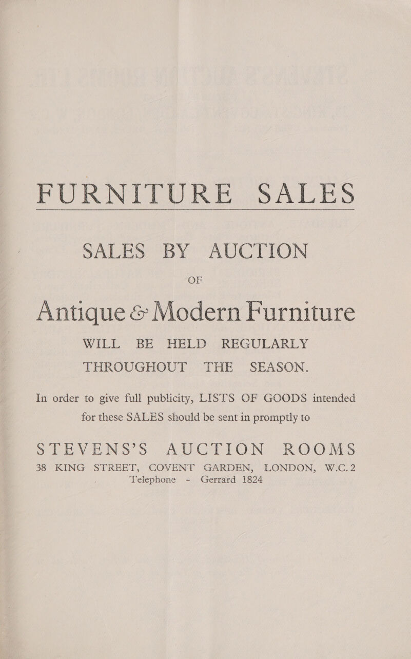 FURNITURE SALES SABES ay AUC TION OF Antique &amp; Modern Furniture WILL: BE “HELD JREGULARLY THROUGHOUT THE SEASON. In order to give full publicity, LISTS OF GOODS intended for these SALES should be sent in promptly to SPIEVENS S AUCTION ROOMS 38 KING STREET, COVENT GARDEN, LONDON, W.C.2 Telephone - Gerrard 1824