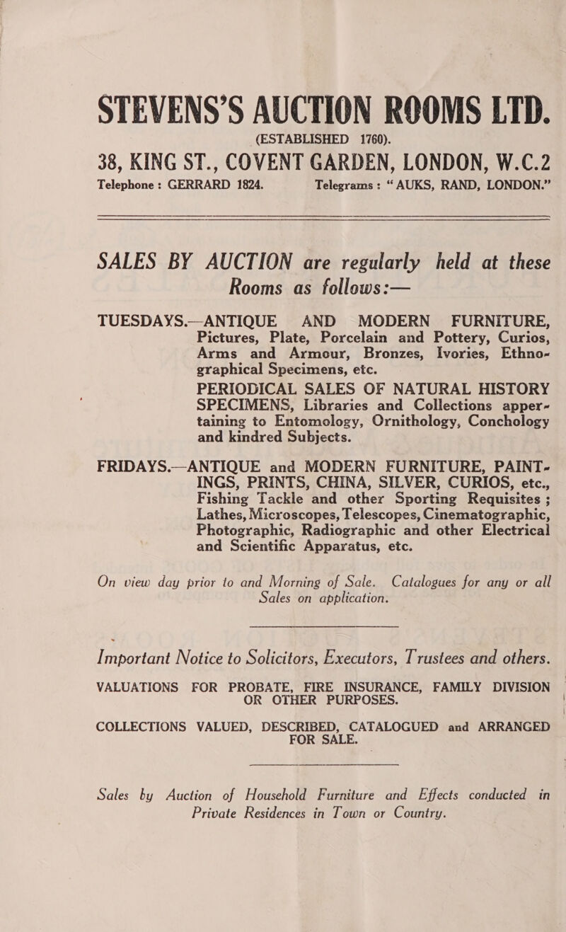 STEVENS’S AUCTION ROOMS LTD. (ESTABLISHED 1760). 38, KING ST., COVENT GARDEN, LONDON, W.C.2 Telephone : GERRARD 1824. Telegrams : “ AUKS, RAND, LONDON.” SALES BY AUCTION are regularly held at these Rooms as follows:— TUESDAYS.—ANTIQUE AND MODERN FURNITURE, Pictures, Plate, Porcelain and Pottery, Curios, Arms and Armour, Bronzes, Ivories, Ethno- graphical Specimens, etc. PERIODICAL SALES OF NATURAL HISTORY SPECIMENS, Libraries and Collections apper-~ taining to Entomology, Ornithology, Conchology and kindred Subjects. FRIDAYS.—ANTIQUE and MODERN FURNITURE, PAINT- INGS, PRINTS, CHINA, SILVER, CURIOS, etc., Fishing Tackle and other Sporting Requisites ; Lathes, Microscopes, Telescopes, Cinematographic, Photographic, Radiographic and other Electrical and Scientific Apparatus, etc. On view day prior to and Morning of Sale. Catalogues for any or all Sales on application. I mportant Notice to Solicitors, Executors, Trustees and others. VALUATIONS FOR PROBATE, FIRE INSURANCE, FAMILY DIVISION OR OTHER PURPOSES. COLLECTIONS VALUED, DESCRIBED, CATALOGUED and ARRANGED FOR SALE. Sales by Auction of Household Furniture and Effects conducted in Private Residences in Town or Country.