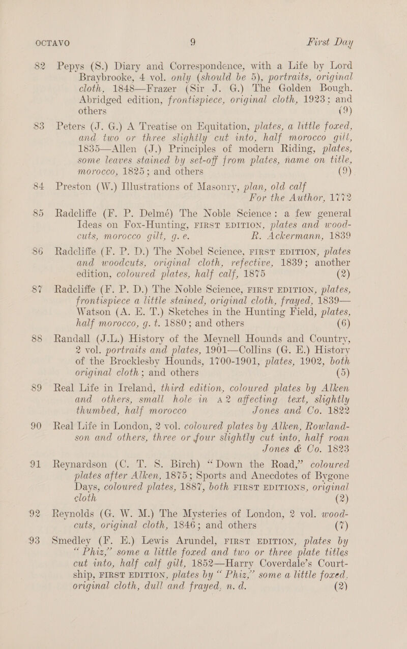 82 87 90 Ot De 93 Pepys (S.) Diary and Correspondence, with a Life by Lord Braybrooke, 4 vol. only (should be 5), portraits, original cloth, 1848—Frazer (Sir J. G.) The Golden Bough. Abridged edition, frontispiece, original cloth, 1923: and others C2) Peters (J. G.) A Treatise on Equitation, plates, a little foxed, and two or three slightly cut imto, half morocco gill, 1835—Allen (J.) Principles of modern Riding, plates, some leaves stained by set-off from plates, name on title, morocco, 1825; and others (9) Preston (W.) Illustrations of Masonry, plan, old calf For the Author, 1772 Radcliffe (F. P. Delmé) The Noble Science: a few general Ideas on Fox-Hunting, FIRST EDITION, plates and wood- cuts, morocco gilt, g.é. R. Ackermann, 1839 Radcliffe (F. P. D.) The Nobel Science, FIRST EDITION, plates and woodcuts, original cloth, refective, 1839; another edition, coloured plates, half calf, 1875 (2) Radcliffe (F. P. D.) The Noble Science, First EDITION, plates, frontispiece a little stained, original cloth, frayed, 1839— Watson (A. E. T.) Sketches in the Hunting Field, plates, half morocco, g. t. 1880; and others (6) Randall (J.L.) History of the Meynell Hounds and Country, 2 vol. portraits and plates, 1901—Colhns (G. HE.) History of the Brocklesby Hounds, 1700-1901, plates, 1902, both original cloth; and others (5) Real Life in Ireland, third edition, coloured plates by Alken and others, small hole im a2 affecting, text, slightly thumbed, half morocco Jones and Co. 1822 Real Life in London, 2 vol. coloured plates by Alken, Rowland- son and others, three or four slightly cut into, half roan Jones &amp; Co. 1823 Reynardson (C. T. 8. Birch) “ Down the Road,” coloured plates after Alken, 1875; Sports and Anecdotes of Bygone Days, coloured plates, 1887, both FIRST EDITIONS, original cloth (2) Reynolds (G. W. M.) The Mysteries of London, 2 vol. wood- cuts, origimal cloth, 1846; and others (7) Smedley (F. EH.) Lewis Arundel, First Eprrion, plates by “ Phiz,”’ some a little foxed and two or three plate titles cut into, half calf gut, 1852—Harry Coverdale’s Court- ship, FIRST EDITION, plates by “ Phiz,” some a little foxed. original cloth, dull and frayed, n. d. (2)