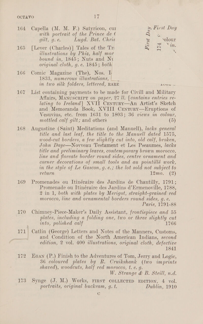 164 166 167 168 169 170 1V1 173 Capella (M. M. F.) Satyricon, cur First Day with portrait of the Prince de ( b. &gt; S | | i gilt, 9: é. Lugd. Bat. Chris Be ~olour cS [Lever (Charles)| Tales of the Tri = ey illustrations by Phiz, half mor bound wm, 1845; Nuts and Ny original cloth, g. e. 1845; both Comic Magazine (The), Nos. I 1833, numerous illustrations, |. in two silk folders, lettered, RARE ea List containing payments to be made for Civill and Military Affairs, Manuscript on paper, 27 ll. [contains entries re- latung to Ireland] XVII Century—An Artist’s Sketch and Memoranda Book, XVIII Crentury—LEruptions of Vesuvius, etc. from 1631 to 1803; 36 views im colour, mottled calf gilt; and others (5) Augustine (Saint) Meditations (and Manuell), lacks general title and last leaf, the title to the Manuell dated 1575, wood-cut borders, a few slightly cut into, old calf, broken, John Daye—Novveau Testament et Les Pseaumes, lacks title and preliminary leaves, contemporary brown morocco, line and floreate border round sides, centre ornament and corner decorations of small tools and au powntilé work, in the style of Le Gascon, g. e.; the lot sold not subject to return 12mo. (2) Promenades ou Itinéraire des Jardins de Chantilly, 1791; Promenade ou Itinéraire des Jardins d’Ermenoville, 1788, 2 in 1, both with plates by Merigot, straight-grained red morocco, line and ornamental borders round sides, g. e. Paris, 1791-88 Chimney-Piece-Maker’s Daily Assistant, frontispiece and 55 plates, including a folding one, two or three slightly cut into, polished calf 1766 Catlin (George) Letters and Notes of the Manners, Customs, and Condition of the North American Indians, second edition, 2 vol. 400 illustrations, original cloth, defective 1841 ean (P.) Finish to the Adventures of Tom, Jerry and Logie, 36 coloured plates by Rk, Cruikshank (two imprints shaved), woodcuts, half red morocco, t. e. g. W. Strange &amp; B. Steill, n.d. Synge (J. M.) Works, FIRST COLLECTED EDITION, 4 vol. portraits, original buckram, g. t. Dublin, 1910 C