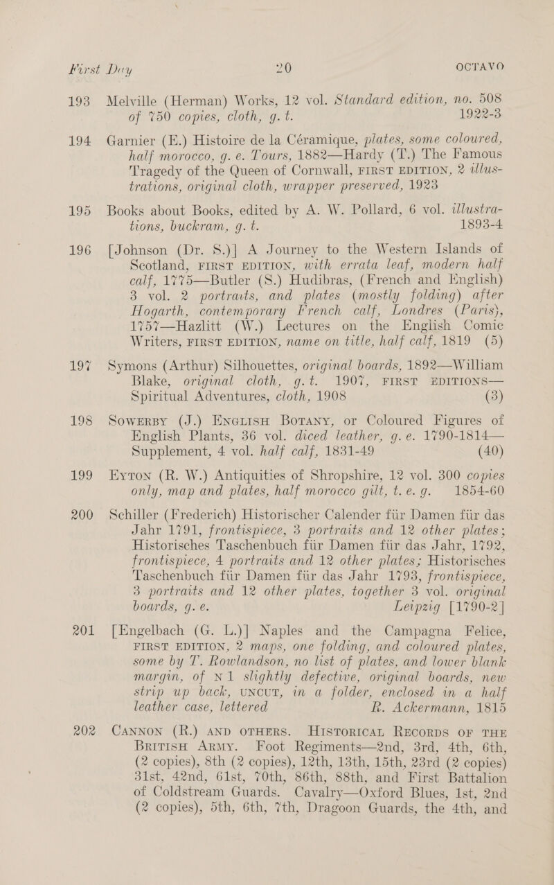 193 Melville (Herman) Works, 12 vol. Standard edition, no. 508 of 750 copies, cloth, g. t. 1922-3 194 Garnier (E.) Histoire de la Céramique, plates, some coloured, half morocco, g. e. Tours, 1882—Hardy (T.) The Famous Tragedy of the Queen of Cornwall, FIRST EDITION, 2 tlus- trations, original cloth, wrapper preserved, 1923 195 Books about Books, edited by A. W. Pollard, 6 vol. wlustra- tions, buckram, g. t. 1893-4 196 [Johnson (Dr. 8.)] A Journey to the Western Islands of Scotland, FIRST EDITION, with errata leaf, modern half calf, 1775—Butler (S.) Hudibras, (French and English) 3 vol. 2 portrats, and plates (mostly folding) after Hogarth, contemporary French calf, Londres (Paris), 175%7—Hazlitt (W.) Lectures on the English Comic Writers, FIRST EDITION, name on title, half calf, 1819 (5) 197% Symons (Arthur) Silhouettes, original boards, 1892—Wilham Blake, original cloth, -g.t. 1907, FIRST EDITIONS— Spiritual Adventures, cloth, 1908 (3) 198 Sowersy (J.) EnerisH Borany, or Coloured Figures of English Plants, 36 vol. diced leather, g.e. 1790-1814— Supplement, 4 vol. half calf, 1831-49 (40) 199 Hyton (R. W.) Antiquities of Shropshire, 12 vol. 300 copies only, map and plates, half morocco gut, t.e.g. 1854-60 200 Schiller (Frederich) Historischer Calender fiir Damen fir das Jahr 1791, frontispiece, 3 portraits and 12 other plates ; Historisches Taschenbuch fiir Damen fiir das Jahr, 1792, frontispiece, 4 portraits and 12 other plates; Historisches Taschenbuch fur Damen fiir das Jahr 1793, frontispiece, 3 portraits and 12 other plates, together 3 vol. original boards, g. e. Leipzig [1790-2] 201 [Engelbach (G. L.)] Naples and the Campagna Felice, FIRST EDITION, 2 maps, one folding, and coloured plates, some by T. Rowlandson, no list of plates, and lower blank margin, of NI slightly defective, original boards, new strip up back, uNcuT, in a folder, enclosed in a half leather case, lettered R. Ackermann, 1815 202 CANNON (R.) AND oTHERS. HuistToricaL RECORDS OF THE British ArMy. Foot Regiments—2nd, 3rd, 4th, 6th, (2 copies), 8th (2 copies), 12th, 13th, 15th, 23rd (2 copies) 31st, 42nd, 61st, 70th, 86th, 88th, and First Battalion of Coldstream Guards. Cavalry—Oxford Blues, Ist, 2nd (2 copies), 5th, 6th, 7th, Dragoon Guards, the 4th, and