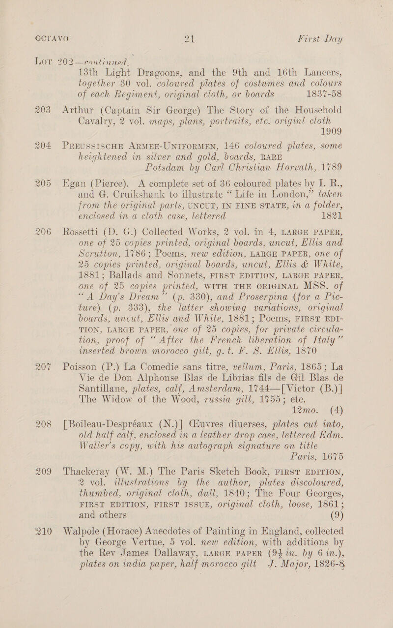 203 204 206 207% 209 210 13th Light Dragoons, and the 9th and 16th Lancers, together 30 vol. coloured plates of costumes and colours of each Regiment, original cloth, or boards 1837-58 Arthur (Captain Sir George) The Story of the Household Cavalry, 2 vol. maps, plans, portraits, etc. originl cloth 1909 PREUSSISCHE ARMEE-UNIFORMEN, 146 coloured plates, some heightened in silver and gold, boards, RARE Potsdam by Carl Christian Horvath, 1789 Egan (Pierce). A complete set of 36 coloured plates by I. R., and G. Cruikshank to illustrate “‘ Life in London,” taken from the original parts, UNCUT, IN FINE STATE, in a folder, enclosed in a cloth case, lettered 1821 Rossetti (D. G.) Collected Works, 2 vol. in 4, LARGE PAPER, one of 25 copies printed, original boards, uncut, Ellis and Scrutton, 1786; Poems, new edition, LARGE PAPER, one of 25 copies printed, original boards, uncut, Elis &amp; White, 1881; Ballads and Sonnets, FIRST EDITION, LARGE PAPER, one of 25 copies printed, WITH THE ORIGINAL MSS. of “A Day's Dream” (p. 330), and Proserpina (for a Pie- ture) (p. 333), the latter showing variations, original boards, uncut, Ellis and White, 1881; Poems, FIRST EDI- TION, LARGE PAPER, one of 25 copies, for priate circula- tion, proof of “After the French lberation of Italy” wmserted brown morocco git, g.t. F. S. Ellas, 1870 Poisson (P.) La Comedie sans titre, vellum, Paris, 1865; La Vie de Don Alphonse Blas de Librias fils de Gil Blas de Santillane, plates, calf, Amsterdam, 1%744—[ Victor (B.) | The Widow of the Wood, russia gilt, 1755; ete. 12mo. (4) [| Boileau-Despréaux (N.)| Ciuvres diuerses, plates cut into, old half calf, enclosed in a leather drop case, lettered Edm. Waller's copy, with his autograph signature on title Paris, 1675 Thackeray (W. M.) The Paris Sketch Book, FIRST EDITION, 2 vol. wlustrations by the author, plates discoloured, thumbed, original cloth, dull, 1840; The Four Georges, FIRST EDITION, FIRST ISSUE, original cloth, loose, 1861; and others (9) Walpole (Horace) Anecdotes of Painting in England, collected by George Vertue, 5 vol. new edition, with additions by the Rev James Dallaway, LARGE PAPER (94 %n. by 6 1m.), plates on india paper, half morocco gilt J. Major, 1826-8