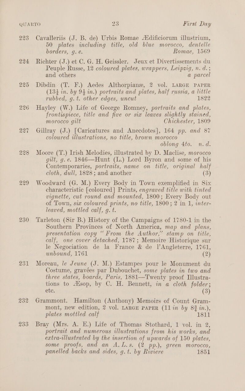 220 Ra 220 220 228 229 230 2o1 RoR 233 Cavalleriis (J. B. de) Urbis Romae Atdificiorum illustrium, 50 plates including title, old blue morocco, dentelle borders, g. e. Romae, 1569 Richter (J.) et C. G. H. Geissler. Jeux et Divertissements du Peuple Russe, 12 coloured plates, wrappers, Leipzig, n. d.; and others a parcel Dibdin (T. F.) Aedes Althorpiane, 2 vol. LARGE PAPER (134 in. by 94 n.) portraits and plates, half russia, a little rubbed, g.t. other edges, uncut 1822 Hayley (W.) Life of George Romney, portraits and plates, frontispiece, title and five or six leaves slightly stained, morocco gilt Chichester, 1809 Gillray (J.) [Caricatures and Anecdotes], 164 pp. and 87 coloured wlustrations, no title, brown morocco oblong 4to. n.d. Moore (T.) Irish Melodies, illustrated by D. Maclise, morocco gut, g.e. 1846—Hunt (L.) Lord Byron and some of his Contemporaries, portraits, name on title, original half cloth, dull, 1828; and another (3) Woodward (G. M.) Every Body in Town exemplified in Six characteristic [coloured] Prints, engraved title with tinted vignette, cut round and mounted, 1800; Every Body out of Town, six coloured prints, no title, 1800; 2 in 1, inter- leaved, mottled calf, g. t. Tarleton (Sir B.) History of the Campaigns of 1780-1 in the Southern Provinces of North America, map and plans, presentation copy “From the Author,” stamp on title, calf, one cover detached, 1787; Memoire Historique sur le Negociation de la France &amp; de l’Angleterre, 1761, unbound, 1761 (2) Moreau, le Jeune (J. M.) Estampes pour le Monument du Costume, gravées par Dubouchet, some plates in two and three states, boards, Paris, 1881—Twenty proof Illustra- tions to Alsop, by C. H. Bennett, in a cloth folder; ele: (3) Grammont. Hamilton (Anthony) Memoirs of Count Gram- mont, new edition, 2 vol. LARGE PAPER (11 in by 82 in.), plates mottled calf 18 Bray (Mrs. A. E.) Life of Thomas Stothard, 1 vol. in 2, portrait and numerous illustrations from his works, and extra-illustrated by the msertion of upwards of 150 plates, some proofs, and an A.L.s. (2 pp.), green morocco, panelled backs and sides, g.t. by Riviere 1851