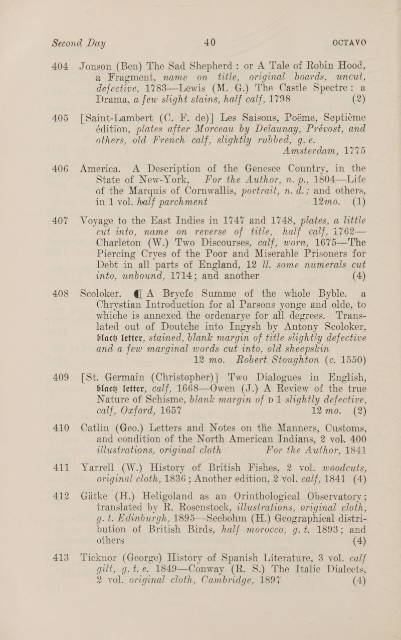 404 406 407 408 409 410 411 412 413 Jonson (Ben) The Sad Shepherd : or A Tale of Robin Hood, a Fragment, name on title, original boards, uncut, defective, 1783—Lewis (M. G.) The Castle Spectre: a Drama, a few slight stains, half calf, 1798 (2) [Saint-Lambert (C. F. de)] Les Saisons, Poéme, Septieéme édition, plates after Morceau by Delaunay, Prévost, and others, old French calf, slightly rubbed, gq. e. Amsterdam, 1775 America. A Description of the Genesee Country, in the State of New-York, For the Author, n. p., 1804—Life of the Marquis of Cornwallis, portrait, n. d.; and others, in 1 vol. half parchment 12mo. (1) Voyage to the East Indies in 1747 and 1748, plates, a little cut into, name on reverse of title, half calf, 1762— Charleton (W.) Two Discourses, calf, worn, 1675—The Piercing Cryes of the Poor and Miserable Prisoners for Debt in all parts of England, 12 Jl. some numerals cut into, unbound, 1714; and another (4) Scoloker. @ A Bryefe Summe of the whole Byble. a Chrystian Introduction for al Parsons yonge and olde, to whiche is annexed the ordenarye for all degrees. Trans- lated out of Doutche into Ingysh by Antony Scoloker, blact Letter, stained, blank margin of title slightly defective and a few marginal words cut into, old sheepskin 12 mo. Robert Stoughton (c. 1550) [St. Germain (Christopher)| Two Dialogues in English, black etter, calf, 1668—Owen (J.) A Review of the true Nature of Schisme, blank margin of D1 slightly defective, calf, Oxford, 1657 12 mo. (2) Catlin (Geo.) Letters and Notes on the Manners, Customs, and condition of the North American Indians, 2 vol. 400 illustrations, original cloth For the Author, 1841 Yarrell (W.) History of British Fishes, 2 vol. woodcuts, original cloth, 1836 ; Another edition, 2 vol. calf, 1841 (4) Gatke (H.) Heligoland as an Orinthological Observatory ; translated by R. Rosenstock, wlustrations, original cloth, g. t. Edinburgh, 1895—Seebohm (H.) Geographical distri- bution of British Birds, half morocco, g.t. 1893; and others (4) Ticknor (George) History of Spanish Literature, 3 vol. calf gilt, g.t.e. 1849—Conway (R. S.) The Italic Dialects,