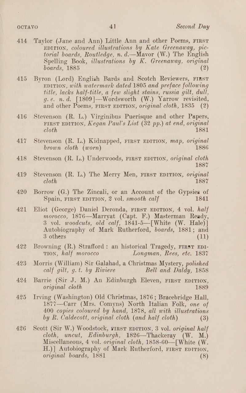 414 416 426 Taylor (Jane and Ann) Little Ann and other Poems, FIRST EDITION, coloured illustrations by Kate Greenaway, pic- torial boards, Routledge, n.d.—Mavor (W.) The English Spelling Book, illustrations by K. Greenaway, original boards, 1885 (2) Byron (Lord) English Bards and Scotch Reviewers, FIRST EDITION, with watermark dated 1805 and preface following title, lacks half-title, a few slight stains, russia gilt, dull, g.e. n.d. [1809]—Wordsworth (W.) Yarrow revisited, and other Poems, FIRST EDITION, original cloth, 1835 (2) Stevenson (R. L.) Virginibus Puerisque and other Papers, FIRST EDITION, Kegan Paul's List (32 pp.) at end, original cloth 1881 Stevenson (R. L.) Kidnapped, FIRST EDITION, map, original brown cloth (worn) 1886 Stevenson (R. L.) Underwoods, FIRST EDITION, original cloth 1887 Stevenson (R. L.) The Merry Men, FIRST EDITION, original cloth 1887 Borrow (G.) The Zincali, or an Account of the Gypsies of Spain, FIRST EDITION, 2 vol. smooth calf 1841 Eliot (George) Daniel Deronda, FIRST EDITION, 4 vol. half morocco, 18%76—Marryat (Capt. F.) Masterman Ready, 3 vol. woodcuts, old calf, 1841-5—[White (W. Hale) | Autobiography of Mark Rutherford, boards, 1881; and 3 others (11) Browning (R.) Strafford : an historical Tragedy, FIRST EDI- TION, half morocco Longman, Rees, etc. 1837 Morris (William) Sir Galahad, a Christmas Mystery, polished calf gilt, g.t. by Riviere Bell and Daldy, 1858 Barrie (Sir J. M.) An Edinburgh Eleven, Frrst EDITION, original cloth 1889 Irving (Washington) Old Christmas, 1876; Bracebridge Hall, 1877—Carr (Mrs. Comyns) North Italian Folk, one of 400 copes coloured by hand, 1878, all with illustrations by hk. Caldecott, original cloth (and half cloth) (3) Scott (Sir W.) Woodstock, FIRST EDITION, 3 vol. original half cloth, uncut, Edinburgh, 1826—Thackeray (W. M.) Miscellaneous, 4 vol. original cloth, 1858-60—[ White (W. H.)| Autobiography of Mark Rutherford, First EDITION, original boards, 1881 | (8)