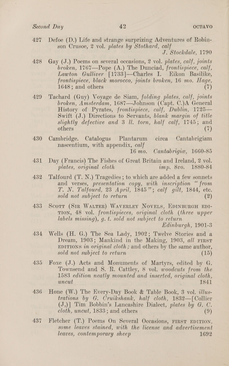 428 429 430 431 4.34 436 437 son Crusoe, 2 vol. plates by Stothard, calf J. Stockdale, 1790 Gay (J.) Poems on several occasions, 2 vol. plates, calf, joints broken, 1767—Pope (A.) The Dunciad, frontispiece, calf, Lawton Gullwer [1733|—Charles I. Hikon Basilike, frontispiece, black morocco, joints broken, 16 mo. Hage, 1648 ; and others (7) Tachard (Guy) Voyage de Siam, folding plates, calf, joints broken, Amsterdam, 1687—Johnson (Capt. C.)A General History of Pyrates, frontispiece, calf, Dublin, 1725— Swift (J.) Directions to Servants, blank margin of title slightly defectwe and 3 ll. torn, half calf, 1745; and others (7) Cambridge. Catalogus Plantarum circa Cantabrigiam nascentium, with appendix, calf 16 mo. Cantabrigue, 1660-85 Day (Francis) The Fishes of Great Britain and Ireland, 2 vol. plates, original cloth ump. 8vo. 1880-84 Talfourd (‘T. N.) Tragedies; to which are added a few sonnets and verses, presentation copy, with imscription “ from T. N. Talfourd, 23 April, 1845”; calf gilt, 1844, ete. sold not subject to return (2) Scott (Sir WaLtTeR) WaverteY NoveE.s, EDINBURGH EDI- TION, 48 vol. frontispreces, original cloth (three upper labels missing), g. t. sold not subject to return : Edinburgh, 1901-3 Wells (H. G.) The Sea Lady, 1902; Twelve Stories and a Dream, 1903; Mankind in the Making, 1903, all First EDITIONS wn original cloth; and others by the same author, sold not subject to return (15) Foxe (J.) Acts and Monuments of Martyrs, edited by G. Townsend and 8S. R. Cattley, 8 vol. woodcuts from the 1583 edition neatly mounted and inserted, original cloth, uncut 1841 Hone (W.) The Every-Day Book &amp; Table Book, 3 vol. tlus- trations by G. Crutkshank, half cloth, 1832—T[Collier (J,)| Tim Bobbin’s Lancashire Dialect, plates by G. C. cloth, uncut, 1833; and others (9) Fletcher (T.) Poems On Several Occasions, FIRST EDITION, some leaves stained, with the license and advertisement leaves, contemporary sheep 1692