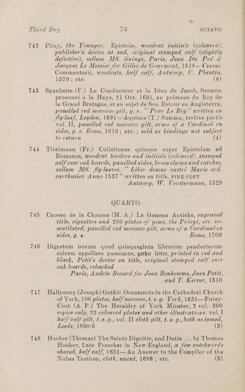 743 Pliny, the Younger. LEpistole, woodcut initials (coloured), publishers device at end, original stamped calf (slightly defective), vellum MS. linings, Paris, Jean Du Pré &amp; Jacques Le Messier for Gilles de Gourmont, 1518— Caesar. Commentarii, woodcuts, half calf, Antwerp, C. Plantin, Spanheim (I*.) Le Conducteur et le Dieu de Jacob, Sermon prononeé a la Haye, 21 Oct. 1691, en présence du Roy de la Grand Bretagne, et au sujet de Son Retour en Angleterre, panelled red morocco gilt, g. e. “ Pour Le Roy” written on Ily-leaf, Leyden, 1691—Agquinas (T.) Summa, tertiae partis vol. I], panelled red morocco gilt, arms of a Cardinal cn sides, g. e. Rome, 1619; etc.; sold as bindings not subject to return (4) Romanos, woodcut borders and initials (coloured), stamped calf over oak boards, panelled sides, brass clasps and catches, vellum MS. fly-leaves, “ Liber domus castri Marie ord. carthusien Anno 1537” written on title, FINE COPY Antwerp, W. Vorstermann, 1529 QUARTO. title, vignettes and 200 plates of gems, the Priapi, etc. un- mutilated, panelled red morocco gilt, arms of a Cardinal cn sides, g. 6. : Rome, 1700 calcem appellare possumus, gothic letter, printed in red and black, Petit’s device on title, original stamped calf over oak boards, rebacked Paris, Andrée Bocard for Jean Bonhomme, Jean Pettt, and T.. Kerver, 1510 Halfpenny (Joseph) Gothic Ornaments in the Cathedral Church of York, 106 plates, half morocco, t.e.g. York, 1831—Purey- Cust (A. P.) The Heraldry of York Minster, 2 vol. 300 copies only, 22 coloured plates and other illustrations, vol. I half calf gilt, t.e. g., vol. II cloth gilt, t.e. g., both as tssued, Leeds, 1890-6 (3) Hooker, late Preacher in New-England, a few catchacrds shaved, half calf, 1651—An Answer to the Compiler of the Nubes Testium, cloth, uncut, 1688 ; ete. (5)