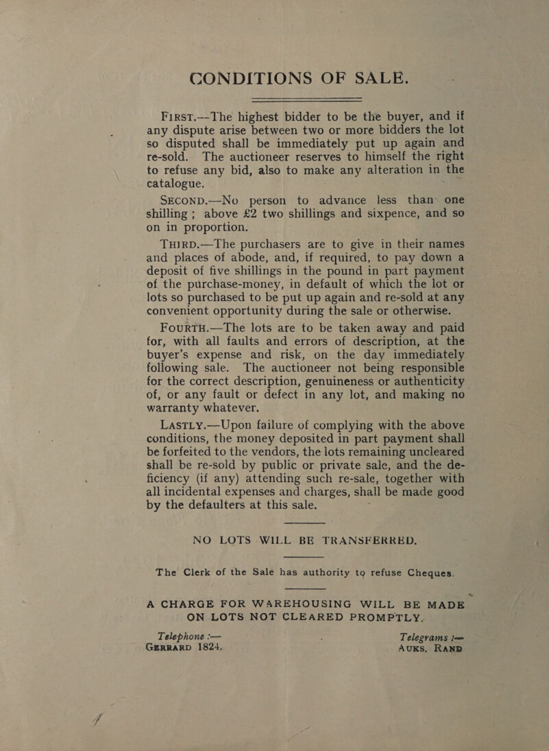 CONDITIONS OF SALE. First.—-The highest bidder to be the buyer, and if any dispute arise between two or more bidders the lot so disputed shall be immediately put up again and re-sold. The auctioneer reserves to himself the right to refuse any bid, also to Bohs any alteration in the catalogue. SECOND.—No person to advance less than one shilling ; above £2 two shillings and sixpence, and se on in proportion. THIRD.—The purchasers are to give in their names and places of abode, and, if required, to pay down a deposit of five shillings in the pound in part payment of the purchase-money, in default of which the lot or lots so purchased to be put up again and re-sold at any convenient opportunity during the sale or otherwise. FourTH.—The lots are to be taken away and paid for, with all faults and errors of description, at the buyer’s expense and risk, on the day immediately following sale. The auctioneer not being responsible for the correct description, genuineness or authenticity of, or any fault or defect in any lot, and making no warranty whatever. LastLy.—Upon failure of complying with the above conditions, the money deposited in part payment shall be forfeited to the vendors, the lots remaining uncleared shall be re-sold by public or private sale, and the de- ficiency (if any) attending such re-sale, together with all incidental expenses and charges, shall be made good by the defaulters at this sale.  NO LOTS WILL BE TRANSFERRED.  The Clerk of the Sale has authority to refuse Cheques.  A CHARGE FOR WAREHOUSING WILL BE MADE ON LOTS NOT CLEARED PROMPTLY. Telephone :-— Telegrams l= GERRARD 1824. AuKs, RANR