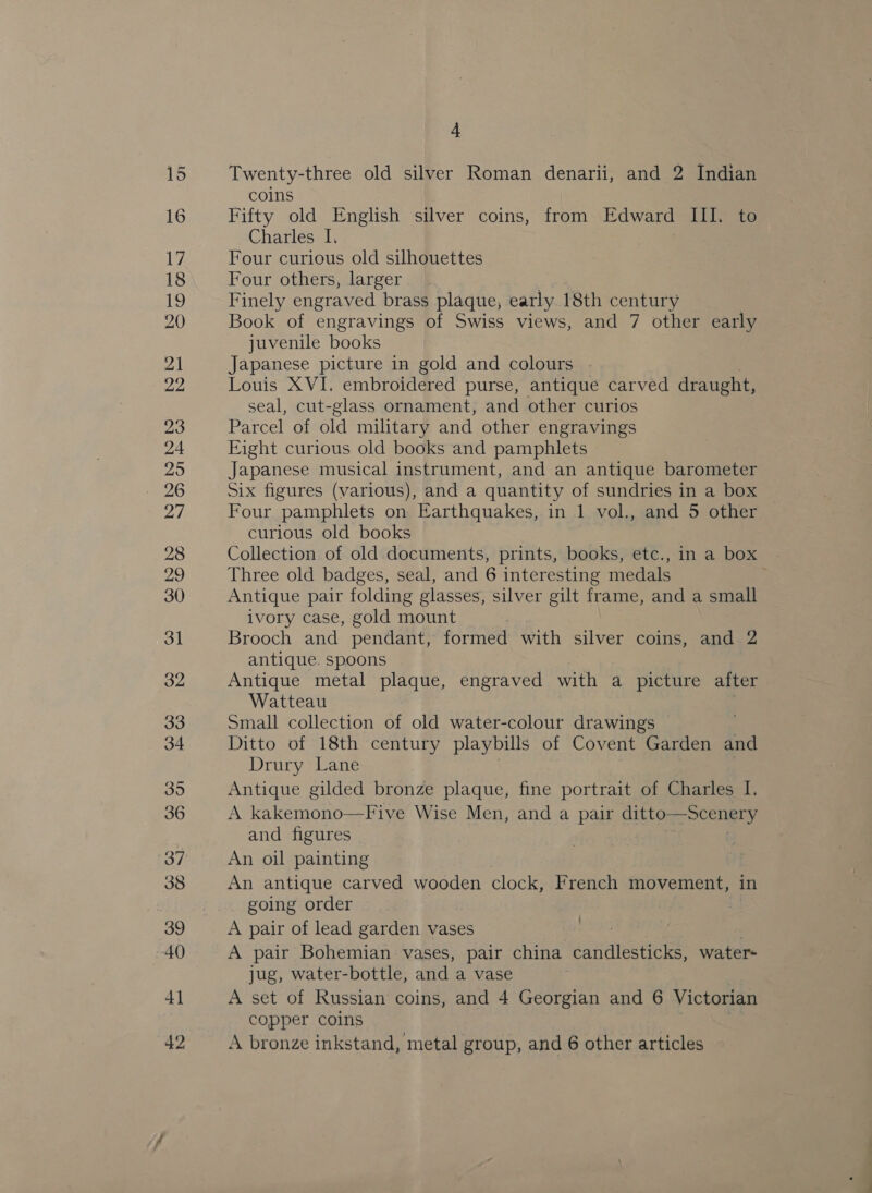 19 21 23 26 4 Twenty-three old silver Roman denarii, and 2 Indian coins Fifty old English silver coins, from Edward III. to Charles I, : Four curious old silhouettes Four others, larger Finely engraved brass plaque, early 18th century Book of engravings of Swiss views, and 7 other early juvenile books Japanese picture in gold and colours Louis XVI. embroidered purse, antique carved draught, seal, cut-glass ornament, and other curios Parcel of old military and other engravings Eight curious old books and pamphlets Japanese musical instrument, and an antique barometer Six figures (various), and a quantity of sundries in a box Four pamphlets on Earthquakes, in 1 vol., and 5 other curious old books Collection of old documents, prints, books, etc., in a box Three old badges, seal, and 6 interesting medals Antique pair folding glasses, silver gilt frame, and a small ivory case, gold mount Brooch and pendant, formed with silver coins, and 2 antique. spoons Antique metal plaque, engraved with a picture after Watteau Small collection of old water-colour drawings Ditto of 18th century playbills of Covent Garden and Drury Lane Antique gilded bronze plaque, fine portrait of Charles I. A kakemono—Five Wise Men, and a pair ditto—scenery and figures An oil painting An antique carved wooden clock, French movement, in going order : A pair of lead garden vases A pair Bohemian vases, pair china dave waters jug, water-bottle, and a vase copper coins A bronze inkstand, metal group, and 6 other articles ’