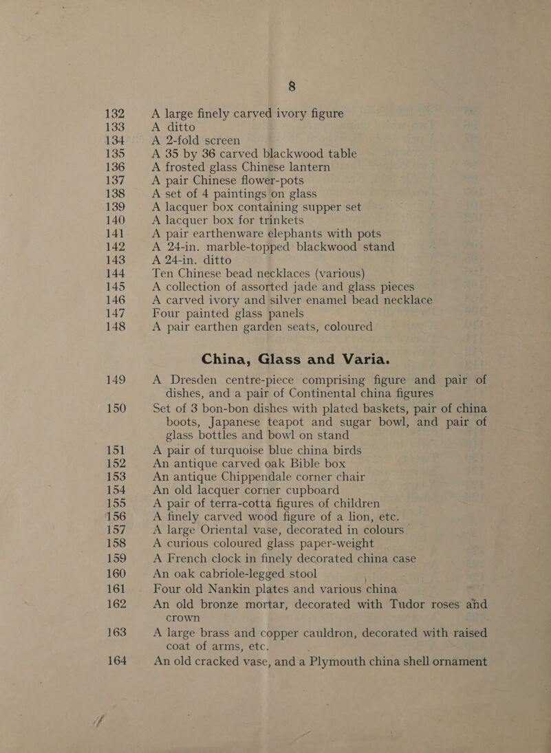 132 133 134 135 136 137 138 139 140 141 142 143 144 145 146 147 148 149 150 151 152 153 154 155 156 157 158 159 160 161 162 163 164 8 A large finely carved ivory figure A ditto A 2-fold screen A 35 by 36 carved blackwood table A frosted glass Chinese lantern A pair Chinese flower-pots A set of 4 paintings on glass A lacquer box containing supper set A lacquer box for trinkets A pair earthenware elephants with pots A 24-in. marble-topped blackwood stand A 24-in. ditto Ten Chinese bead necklaces (various) A collection of assorted jade and glass pieces A carved ivory and silver enamel bead necklace Four painted glass panels A pair earthen garden seats, coloured China, Glass and Varia. A Dresden centre-piece comprising figure and pair of dishes, and a pair of Continental china figures Set of 3 bon-bon dishes with plated baskets, pair of china boots, Japanese teapot and sugar bowl, and pair of glass bottles and bowl on stand A pair of turquoise blue china birds An antique carved oak Bible box An antique Chippendale corner chair An old lacquer corner cupboard A pair of terra-cotta figures of children A finely carved wood figure of a lion, etc. A large Oriental vase, decorated in colours A curious coloured glass paper-weight A French clock in finely decorated china case An oak cabriole-legged stool Four old Nankin plates and various china An old bronze mortar, decorated with Tudor roses and crown A large brass and copper cauldron, decorated with raised coat of arms, etc. An old cracked vase, and a Plymouth china shell ornament