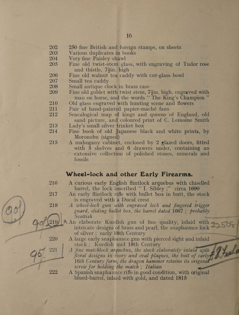 202 250 fine British and foreign stamps, on sheets 203 Various duplicates in books. 204 Very fine Paisley shawl 205 Fine old twist-stem glass, with engraving of Tudor rose | and thistle, 74in. high 206 Fine old walnut tea caddy with cut-glass ae 207 Small tea caddy 208 Small antique clock in brass case 209 Fine old goblet with twist stem, 79in. high, engraved with man on horse, and the words ‘ “The King’s Champion ” 210 Old glass engraved with hunting scene and flowers 211 Pair of hand-painted papier-maché fans. 212 Sencalogical map of kings and queens of England, old sand picture, and coloured print of C. Lemoine Smith 213 Lady’s small silver trinket box 214 Fine book of old Japanese black and white prints, by Moronobu (signed) 215 A mahogany cabinet, enclosed by 2 glazed doors, fitted with 5 shelves and 6 drawers under, containing an extensive collection of polished stones, minerals and fossils Wheel-lock and other Early Firearms. 216 Acurious early English flintlock arquebus with chiselled barrel, the lock inscribed “I. Sibley ;” circa 1690 An early flintlock rifle with bullet box in butt, the stock is engraved with a Ducal crest A wheel-lock gun with engraved lock and fingered rigger guard, sliding bullet box, the barrel dated 1867 ; probably Scottish ices - *® An elaborate Kurdish gun of fine quality, inlaid Tock 2 c SU intricate designs of brass and pearl, the ee lock of silver ; early 18th Century 220 A large early snaphaunce gun with pierced ant and rE. » stock; Kurdish mid 18th Century E pF 221 | A fine matchlock arquebus, the stock elaborately inlaid wi q 9 &lt; ile floral designs in ivory and oval plaques, the butt of early 2 j 16th C entury form, the dragon hammer retains its rs screw for holding the match ; Italian 222 A Spanish snaphaunce rifle in good condition, with original . blued-barrel, inlaid with gold, and dated 1815     