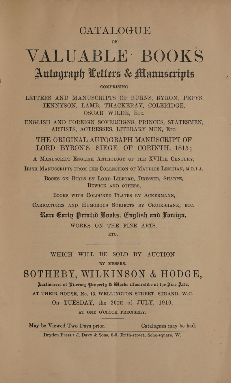 CATALOGU E VALUABLE: BOOKS Autograph Letters &amp; Manuscripts COMPRISING LETTERS AND MANUSCRIPTS OF BURNS, BYRON, PEPYS, TENNYSON, LAMB, THACKERAY, COLERIDGE, OSCAR WILDE, Etc. ENGLISH AND FOREIGN SOVEREIGNS, PRINCES, STATESMEN, ARTISTS, ACTRESSES, LITERARY MEN, Ere. THE ORIGINAL AUTOGRAPH MANUSCRIPT OF LORD BYRON’S SIEGE OF CORINTH, 1815; A MANuscrieT ENGLISH ANTHOLOGY OF THE XVIITH CENTURY, IRISH MANUSCRIPTS FROM THE COLLECTION OF MAURICE LENIHAN, M.RB.1.A. Booxs oN Brirps By Lorp LILFoRD, DRESSER, SHARPE, BEWICK AND OTHERS, . BOOKS WITH COLOURED PLATES BY ACKERMANN, CARICATURES AND Humorous SUBJECTS BY CRUIKSHANK, ETC. Rare Early Printed Books, English and Foreign, WORKS ON THE FINE ARTS, ETC. WHICH WILL BE SOLD BY AUCTION BY MESSRS. SOTHEBY, WILKINSON &amp; HODGE, Auctioneers of Literary Property &amp; Works illustrative of the Fine Arts, AT THEIR HOUSE, No. 13, WELLINGTON STREET, STRAND, W.C. On TUESDAY, the 26TH of JULY, 1910, AT ONE O'CLOCK PRECISELY. May be Viewed Two Days prior. Catalogues may be had. Dryden Press : J. Davy &amp; Sons, 8-9, Frith-street, Soho-square, W.