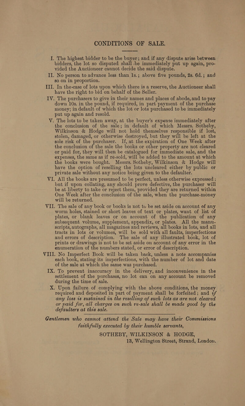  I. The highest bidder to be the buyer; and if any dispute arise between bidders, the lot so disputed shall. be immediately put up again, pro- vided the Auctioneer cannot decide the said dispute. II. No person to advance less than 1s.; above five pounds, 2s. 6d.; and so on in proportion. III. In the-case of lots upon which there is a reserve, the Auctioneer shall have the right to bid on behalf of the Seller. IV. The purchasers to give in their names and places of abode, and to pay down 10s. in the pound, if required, in part payment of the purchase money; in default of which the lot or lots purchased to be immediately put wp again and resold. V. The lots to be taken away, at the buyer’s expense immediately after the conclusion of the sale; in default of which Messrs. Sotheby, Wilkinson &amp; Hodge will not hold themselves responsible if lost, stolen, damaged, or otherwise destroyed, but they will be left at the sole risk of the purchaser. If, at the expiration of One Week after the conclusion of the sale the books or other property are not cleared or paid for, they will then be catalogued for immediate sale, and the expenses, the same as if re- sold, will “be added to the amount at which the books were bought. Messrs. Sotheby, Wilkinson &amp; Hodge will have the option of reselling the lots uncleared either by public or private sale without any notice being given to the defaulter. VI. All the books are presumed to be perfect, unless otherwise expressed : but if upon collating, any should prove defective, the purchaser will be at. liberty to take or reject them, provided they are returned within One Week after the conclusion of the sale, when the purchase-money will be returned. VII. The sale of any book or books is not tu be set aside on account of any worm holes, stained or short leaves of text or plates, want of list of plates, or blank leaves or on account of the publication of any subsequent volume, supplement, appendix, or plates. All the manu- scripts, autographs, all magazines and reviews, all books in lots, and all tracts in lots or volumes, will be sold with all faults, imperfections and errors of description. The sale of any illustrated book, lot of prints or drawings is not to be set aside on account of any error in the enumeration of the numbers stated, or error of description. VIII. No Imperfect Book will be taken back, unless a note accompanies each book, stating its imperfections, with the number of lot and date of the sale at which the same was purchased. IX. To prevent inaccuracy in the delivery, and inconvenience in the settlement of the purchases, no lot can on any account be removed during the time of sale. X. Upon failure of complying with the above conditions, the money required and deposited in part of payment shall be forfeited ; and af any loss is sustained in the reselling of such lots as are not cleared or paid for, all charges on such 1e-sale shall be made good by the defaulters at this sale. Gentlemen who cannot attend the Sale may have their Commissions faithfully executed by ther humble servants, SOTHEBY, WILKINSON &amp; HODGE,