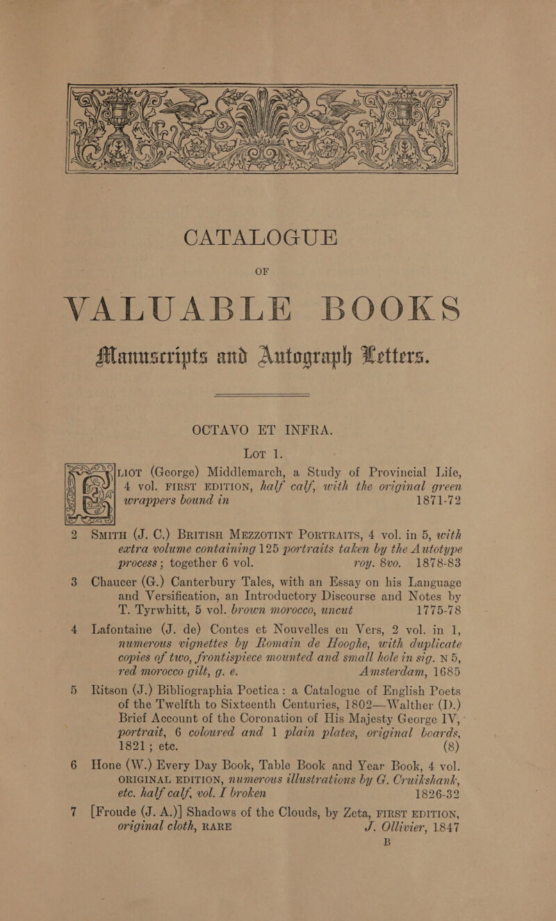      OCTAVO ET INFRA. Lor 1. ~in1iot (George) Middlemarch, a Study of Provincial Life, i ° 4 vol. FIRST EDITION, half calf, with the original green ma] wrappers bound in 1871-72 oA Srz203) 2 Smiru (J. C.) British MeEzzoTInt Portraits, 4 vol. in 5, with extra volume containing 125 portraits taken by the Autotype process ; together 6 vol. roy. 8vo. 1878-83 SU) Chaucer (G.) Canterbury Tales, with an Essay on his Language and Versification, an Introductory Discourse and Notes by T. Tyrwhitt, 5 vol. brown morocco, uncut 1775-78 4 Lafontaine (J. de) Contes et Nouvelles en Vers, 2 vol. in 1, numerous vignettes by Romain de Hooghe, with duplicate copies of two, frontispiece mounted and small hole in sig. N5, red morocco gilt, g. é. Amsterdam, 1685 5 Ritson (J.) Bibliographia Poetica: a Catalogue of English Poets of the Twelfth to Sixteenth Centuries, 1802—Walther (1).) portrait, 6 coloured and 1 plain plates, original beards, 1821; ete. (8) 6 Hone (W.) Every Day Book, Table Book and Year Book, 4 vol. ORIGINAL EDITION, numerous wlustrations by G. Cruikshank, etc. half calf, vol. I broken 1826-32 7 [Froude (J. A.)] Shadows of the Clouds, by Zeta, FIRST EDITION, original cloth, RARE J. Ollivier, 1847 B