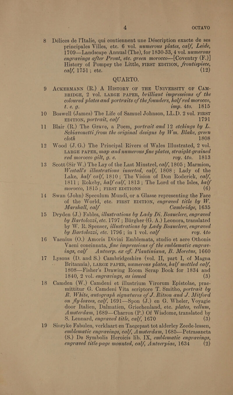 10 ll 14 15 16 17 18 19 4 OCTAVO Délices de l’Italie, qui contiennent une Déscription exacte de ses principales Villes, etc. 6 vol. numerous plates, calf, Leide, 1709—Landscape Annual (The), for 1830-33, 4 vol. numerous engravings after Prout, etc. green morocco—[Coventry (F.)] History of Pompey the Little, FIRST EDITION, /rontispiece, calf, 1751; ete. (12) QUARTO. ACKERMANN (R.) A History oF THE UNIVERSITY OF CAM- BRIDGE, 2 vol. LARGE PAPER, brilliant impressions of the coloured plates and portraits of the founders, half red morocco, b GQ; amp. 4to. 1815 Boswell (James) The Life of Samuel Johnson, LL.D. 2 vol. FIRST EDITION, portrait, calf 1791 Blair (R.) The Grave, a Poem, portrait and 12 etchings by L. Schiavonetti from the original designs by Wm. Blake, green cloth 1808 Wood (J.G.) The Principal Rivers of Wales Illustrated, 2 vol. LARGE PAPER, map and numerous fine plates, straight-grained red morocco gilt, g. @. roy. 4to. 1813 Scott (Sir W.) The Lay of the Last Minstrel, ca//, 1805 ; Marmion, Westall’s illustrations inserted, calf, 1808; Lady of the Lake, half calf, 1810; The Vision of Don Roderick, cal/, 1811; Rokeby, half calf, 1813; The Lord of the Isles, half morocco, 1815; FIRST EDITIONS’ (6) Swan (John) Speculum Mundi, or a Glasse representing the Face of the World, etc. FIRST EDITION, engraved title by W. Marshall, calf Cambridge, 1635 Dryden (J.) Fables, tllustrations by Lady Di. Beauclerc, engraved by Bartolozzi, etc. 1797 ; Biirgher (G. A.) Leonora, translated by W. R. Spenser, 2llustrations by Lady Beauclerc, engraved by Bartolozzi, etc. 1796; in 1 vol. calf roy. 4to Vaenius (O.) Amoris Divini Emblemata, studio et aere Othonis Vaeni concinnata, fine impressions of the emblematic engrav- ings, calf =Antverp. ex off: Plantiniana, B. Moretus, 1660 Lysons (D. and 8S.) Cambridgeshire (vol. II, part I, of Magna Britannia), LARGE PAPER, numerous plates, half mottled calf, 1808—Fisher’s Drawing Room Scrap Book for 1834 and 1840, 2 vol. engravings, as issued (3) Camden (W.) Camdeni et illustrium Virorum Epistolae, prae- mittitur G. Camdeni Vita scriptore T. Smitho, portrait by Rh. White, autograph signatures of J. Ritson and J. Mitford on fly-leaves, calf, 1691—Spon (J.) en G. Wheler, Voyagie door Italien, Dalmatien, Griechenland, etc. plates, vellum, Amsterdam, 1689—Charron (P.) Of Wisdome, translated by S. Lennard, engraved title, calf, 1670 (3) Sinryke Fabulen, verklaart en Taegepast tot alderley Zeede-lessen, emblematic engravings, calf, Amsterdam, 1685—Petrasancta (S.) De Symbolis Heroicis lib. IX, emblematic engravings, engraved title-page mounted, calf, Antverpiae, 1634 (2)