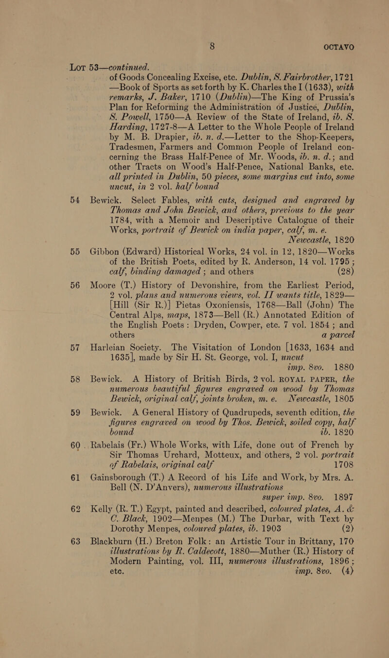 8 OCTAVO 54 55 56 57 58 59 61 62 63 of Goods Concealing Excise, etc. Dublin, S. Fairbrother, 1721 —Book of Sports as set forth by K. Charles the I (1633), with remarks, J. Baker, 1710 (Dublin)—The King of Prussia’s Plan for Reforming the Administration of Justice, Dublin, S. Powell, 1750—A Review of the State of Ireland, 7b. S. Harding, 1727-8—A Letter to the Whole People of Ireland by M. B. Drapier, 7b. n. d.—Letter to the Shop-Keepers, Tradesmen, Farmers and Common People of Ireland con- cerning the Brass Half-Pence of Mr. Woods, 2b. ». d.; and other Tracts on Wood’s Half-Pence, National Banks, etc. all printed in Dublin, 50 pieces, some margins cut into, some uncut, in 2 vol. half bound Bewick. Select Fables, with cuts, designed and engraved by Thomas and John Bewick, and others, previous to the year 1784, with a Memoir and Descriptive Catalogue of their Works, portrait of Bewick on india paper, calf, m. e. Newcastle, 1820 Gibbon (Edward) Historical Works, 24 vol. in 12, 1820—-Works of the British Poets, edited by R. Anderson, 14 vol. 1795; calf, binding damaged ; and others (28) Moore (T.) History of Devonshire, from the Earliest Period, 2 vol. plans and numerous views, vol. IT wants title, 1829— [Hill (Sir R.)] Pietas Oxoniensis, 1768—Ball (John) The Central Alps, maps, 1873—Bell (R.) Annotated Edition of the English Poets: Dryden, Cowper, etc. 7 vol. 1854 ; and others a parcel Harleian Society. The Visitation of London [1633, 1634 and 1635], made by Sir H. St. George, vol. I, uncut imp. 8vo. 1880 Bewick. A History of British Birds, 2 vol. ROYAL PAPER, the numerous beautiful figures engraved on wood by Thomas Bewick, original calf, joints broken, m. e. Newcastle, 1805 Bewick. A General History of Quadrupeds, seventh edition, the jigures engraved on wood by Thos. Bewick, soiled copy, half bound ib. 1820 Rabelais (Fr.) Whole Works, with Life, done out of French by Sir Thomas Urchard, Motteux, and others, 2 vol. portrait of Rabelais, original calf 1708 Gainsborough (T.) A Record of his Life and Work, by Mrs. A. Bell (N. D’Anvers), numerous illustrations super imp. 8vo. 1897 Kelly (R. T.) Egypt, painted and described, coloured plates, A. &amp; C.. Black, 1902—Menpes (M.) The Durbar, with Text by Dorothy Menpes, coloured plates, 7b. 1903 (2) Blackburn (H.) Breton Folk: an Artistic Tour in Brittany, 170 illustrations by R. Caldecott, 1880—Muther (R.) History of Modern Painting, vol. III, namerous allustrations, 1896 ; etc. imp. 8vo. (4)