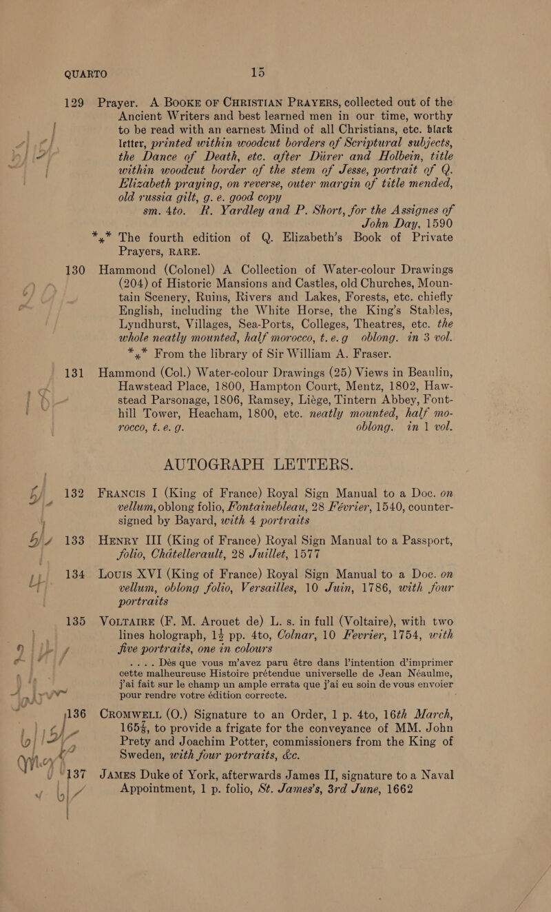 129 Prayer. A BooKE OF CHRISTIAN PRAYERS, collected out of the 130 131 133 nef da Ancient Writers and best learned men in our time, worthy to be read with an earnest Mind of all Christians, ete. black letter, printed within woodcut borders of Scriptural subjects, the Dance of Death, etc. after Diirer and Holbein, title within woodcut border of the stem of Jesse, portrait of Q. Elizabeth praying, on reverse, outer margin of title mended, old russia gilt, g. e. good copy sm. 4to. R. Yardley and P. Short, for the Assignes of John Day, 1590 x” The fourth edition of Q. Elizabeth’s Book of Private Prayers, RARE. Hammond (Colonel) A Collection of Water-colour Drawings (204) of Historic Mansions and Castles, old Churches, Moun- tain Scenery, Ruins, Rivers and Lakes, Forests, etc. chiefly English, including the White Horse, the King’s Stables, Lyndhurst, Villages, Sea-Ports, Colleges, Theatres, etc. the whole neatly mounted, half morocco, t.e.g oblong. in 3 vol. *,.* From the library of Sir William A. Fraser. Hammond (Col.) Water-colour Drawings (25) Views in Beaulin, Hawstead Place, 1800, Hampton Court, Mentz, 1802, Haw- stead Parsonage, 1806, Ramsey, Liége, Tintern Abbey, Font- hill Tower, Heacham, 1800, etc. neatly mounted, half mo- rocco, t. é. g. oblong. in 1 vol. AUTOGRAPH LETTERS Francis I (King of France) Royal Sign Manual to a Doc. on vellum, oblong folio, Fontainebleau, 28 Février, 1540, counter- signed by Bayard, with 4 portraits Henry III (King of France) Royal Sign Manual to a Passport, Solio, Chatellerault, 28 Juillet, 1577 Louis XVI (King of France) Royal Sign Manual to a Doc. on vellum, oblong folio, Versailles, 10 Juin, 1786, with four portraits Vourarre (F. M. Arouet de) L. s. in full (Voltaire), with two lines holograph, 14 pp. 4to, Colnar, 10 Fevrier, 1754, with jive portraits, one in colours . Des que vous m’avez paru étre dans l’intention d’imprimer cette malheureuse Histoire prétendue universelle de Jean Néaulme, jai fait sur le champ un ample errata que j’ai eu soin de vous envoier pour rendre votre édition correcte. CROMWELL (O.) Signature to an Order, 1 p. 4to, 16¢h March, 165%, to provide a frigate for the conveyance ‘of MM. John Prety and Joachim Potter, commissioners from the King of Sweden, wth four portraits, ke. JAMES Duke of York, afterwards James II, signature to a Naval Appointment, 1 p. folio, St. James’s, 37d June, 1662