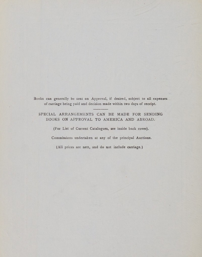 Books can generally be sent on Approval, if desired, subject to all expenses of carriage being paid and decision made within two days of receipt.   SPECIAL ARRANGEMENTS CAN BE MADE FOR: SENDING BOOKS ON APPROVAL TO AMERICA AND ABROAD. (For List of Current Catalogues, see inside back cover). Commissions undertaken at any of the principal Auctions. (All prices are nett, and do not include carriage.)