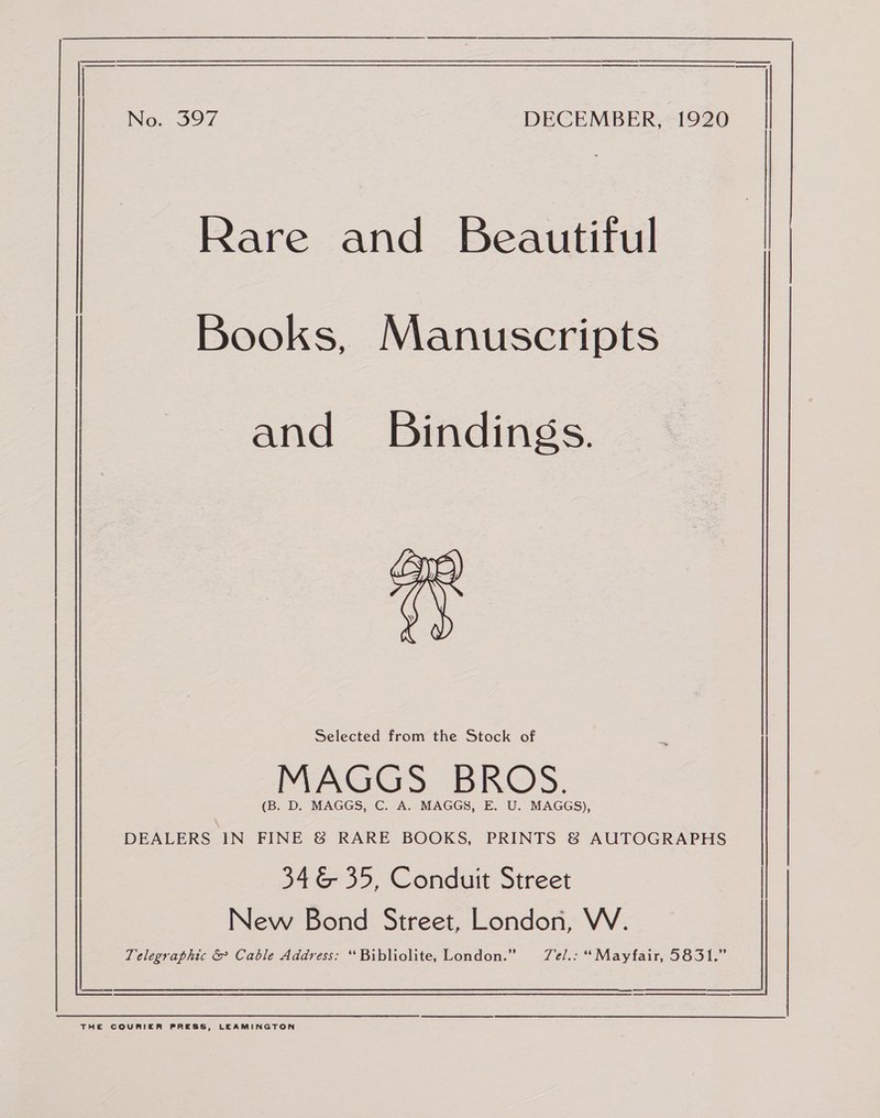 Rare and Beautiful and Bindings. np) \ (\ y) MAGGS BROS. (B. D. MAGGS, C. A. MAGGS, E. U. MAGGS), DEALERS IN FINE &amp; RARE BOOKS, PRINTS &amp; AUTOGRAPHS 346 35, Conduit Street Books, Manuscripts New Bond Street, London, WV. : Selected from the Stock of , Telegraphic &amp; Cable Address: “Bibliolite, London.” Tel.: “Mayfair, 5831.” THE COURIER PRESS, LEAMINGTON