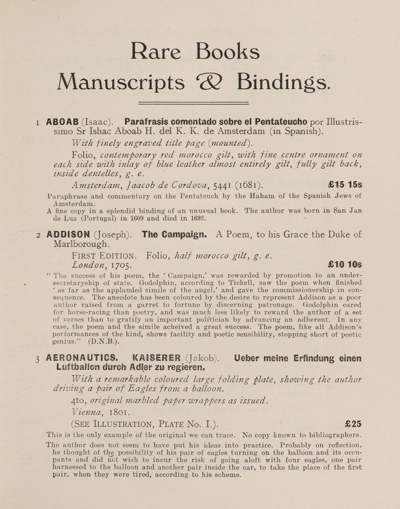 Rare Books Manuscripts “2 Bindings. 1 ABOAB (Isaac). Parafrasis comentado sobre el Pentateucho por IIlustris- simo Sr Ishac Aboab H. del K. K. de Amsterdam (in Spanish). With finely engraved title page (mounted). Folio, contemporary red morocco gilt, with fine centre ornament on each side with inlay of blue leather almost entirely gilt, fully gilt back, enstde dentelles, g. e. Amsterdam, Jaacob de Cordova, 5441 (1681). £15 15s Paraphrase and commentary on the Pentateuch by the Haham of the Spanish Jews of Amsterdam. A fine copy ina splendid binding of an unusual book. The author was — in San Jan de Luz (Portugal) in 1609 and died in 1693. 2 ADDISON (Joseph). The Campaign. A Poem, to his Grace the Duke of Marlborough. FIRST EDITION. Folio, half morocco gilt, g. e. London, 1705. £10 10s “The suecess of his poem, the ‘ Campaign,’ was rewarded by promotion to an under- secretaryship of state. Godolphin, according to Tickell, saw the poem when finished ‘as far as the applauded simile of the angel,’ and gave the commissionership in con- sequence. The anecdote has been coloured by the desire to represent Addison as a poor author raised from a garret to fortune by discerning patronage. Godolphin cared for horse-racing than poetry, and was much less likely to reward the author of a set of verses than to gratify an important politician by advancing an adherent. In any case, the poem and the simile acheived a great success. The poem, like all Addison’s performances of the kind, shows facility and poetic sensibility, stopping short of poetic genius.” (D.N.B.). 3 AERONAUTICS. KAISERER (Jekob). Ueber meine Erfindung einen Luftballon durch Adler zu regieren. With a remarkable coloured large folding plate, showing the author driving a pair of Eagles from a balloon. Ato, original marbled paper wrappers as issued. Vienna, 1801. (SEE ILLUSTRATION, PLATE Ne. 1.). £25 This is the only example of the original we can trace. No copy known to bibliographers. The author does not seem to have put his ideas into practice. Probably on reflection, he thought of the _ possibility of his pair of eagles turning on the balloon and its occu- pants and did not wish to incur the risk of going aol with four eagles, one pair ae to the balloon and another pair inside the ear, to take the place of the first pair, when they were tired, according to his scheme.