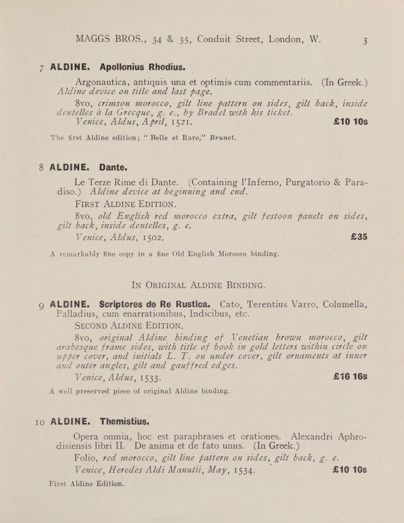 7 ALDINE. Apollonius Rhodius. — Argonautica, antiquis una et optimis cum commentariis. (In Greek.) Aldine device on title and last page. 8vo, crimson morocco, gilt line pattern on sides, gilt back, inside dentelles a la Grecque, g. e., by Bradel with his ticket. Ventce, Aldus, April, 1521. £10 10s The first Aldine edition; “‘ Belle et Rare,’ Brunet. 8 ALDINE. Dante. Le Terze Rime di Dante. (Containing l’Inferno, Purgatorio &amp; Para- diso.) Aldine device at beginning and end. FIRST ALDINE EDITION. 8vo, old English red morocco extra, gilt festoon panels on sides, gilt back, inside dentelles, g. e. Venice, Aldus, 1502. £35 A remarkably fine copy in a fine Old English Morocco binding. IN ORIGINAL ALDINE BINDING. go ALDINE. Scriptores de Re Rustica. Cato, Terentius Varro, Columella, Palladius, cum enarrationibus, Indicibus, etc. SECOND ALDINE EDITION. 8vo0, original Aldine binding of Venetian brown morocco, gilt arabesque frame sides, with title of book in gold letters within circle on upper cover, and initials L. T. on under cover, gilt ornaments at inner and outer angles, gilt and gauffred edges. Venice, Aldus, 1533. _ £16 16s A well preserved piece of original, Aldine binding. 10 ALDINE. Themistius. Opera omnia, hoc est paraphrases et orationes. Alexandri Aphro- disiensis libri II. De anima et de fato unus. (In Greek.) Folio, ved morocco, gilt line gatiern on sides, gilt back, g. e. Venice, Heredes Aldi Manutii, May, 1534. £10 10s First Aldine Edition.