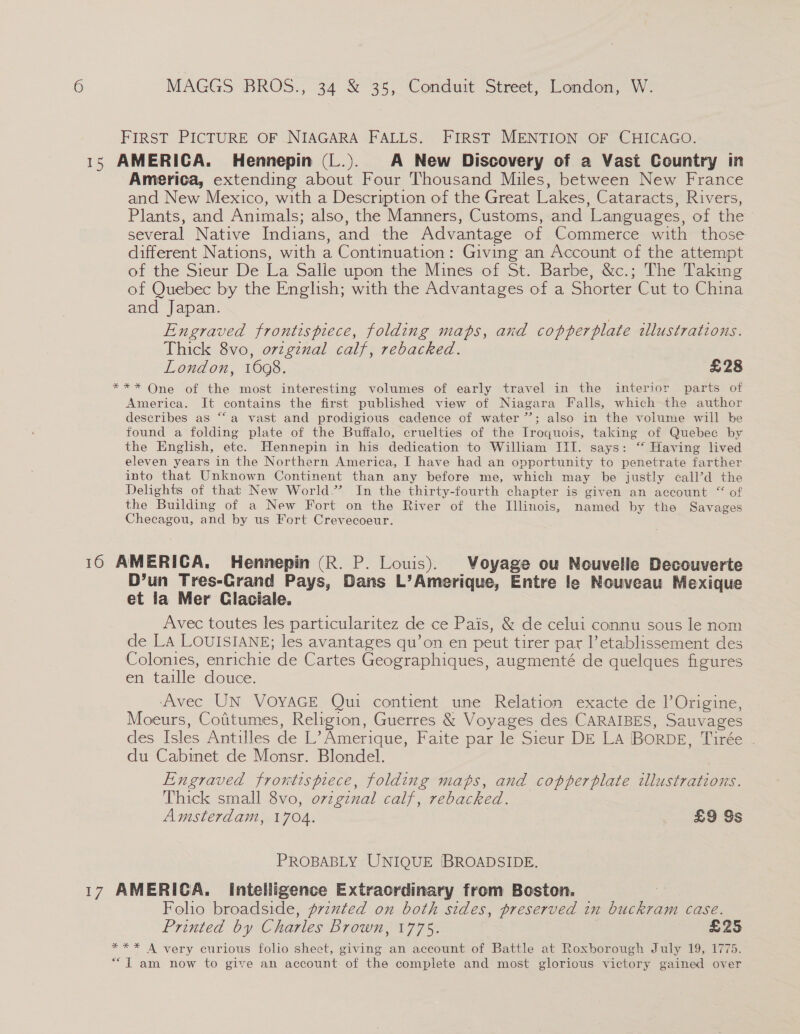 FIRST PICTURE OF NIAGARA FALLS. FIRST MENTION OF CHICAGO. 15 AMERICA. Hennepin (L.). A New Discovery of a Vast Country in America, extending about Four Thousand Miles, between New France and New Mexico, with a Description of the Great Lakes, Cataracts, Rivers, Plants, and Animals; also, the Manners, Customs, and Languages, of the several Native Indians, and the Advantage of Commerce with those different Nations, with a Continuation: Giving an Account of the attempt of the Sieur De La Salle upon the Mines of St. Barbe, &amp;c.; The Taking of Quebec by the English; with the Advantages of a Shorter Cut to China and Japan. Engraved frontispiece, folding maps, and copperplate zllustrations. Thick 8vo, ovzgznal calf, rebacked. London, 16098. £28 *** One of the most interesting volumes of early travel in the interior parts of America. It contains the first published view of Niagara Falls, which the author describes as “a vast and prodigious cadence of water ’’; also in the volume will be found a folding plate of the Buffalo, cruelties of the Iroquois, taking of Quebec by the English, etc. Hennepin in his dedication to William III. says: “ Having lived eleven years in the Northern America, I have had an opportunity to penetrate farther into that Unknown Continent than any before me, which may be justly ¢all’d the Delights of that New World.’ In the thirty-fourth chapter is given an account “ of the Building of a New Fort on the River of the Illinois, named by the Savages Checagou, and by us Fort Crevecoeur. 16 AMERICA. Hennepin (R. P. Louis). Voyage ou Nouvelle Decouverte D’un Tres-CGrand Pays, Dans L’Amerique, Entre le Nouveau Mexique et la Mer Claciale. Avec toutes les particularitez de ce Pais, &amp; de celui connu sous le nom de LA LOUISIANE; les avantages qu’on en peut tirer par l’etablissement des Colonies, enrichie de Cartes Geographiques, augmenté de quelques figures en taille douce. ‘Avec UN VOYAGE Qui contient une Relation exacte de ]’Origine, Moeurs, Cofitumes, Religion, Guerres &amp; Voyages des CARAIBES, Sauvages des Isles Antilles de L’ Amerique, Faite par le Sieur DE La IBORDE, Tirée . du Cabinet de Monsr. Blondel. Engraved frontispiece, folding maps, and copperplate illustrations. Thick small 8vo, ovzginal calf, rebacked. Amsterdam, 1704. £9 Ss PROBABLY UNIQUE BROADSIDE. 17 AMERICA. Intelligence Extraordinary from Boston. | Folio broadside, przxted on both sides, preserved in buckram case. Printed by Charles Brown, 1775. £25 *** A very curious folio sheet, giving an account of Battle at Roxborough July 19, 1775. “Tam now to give an account of the complete and most glorious victory gained over