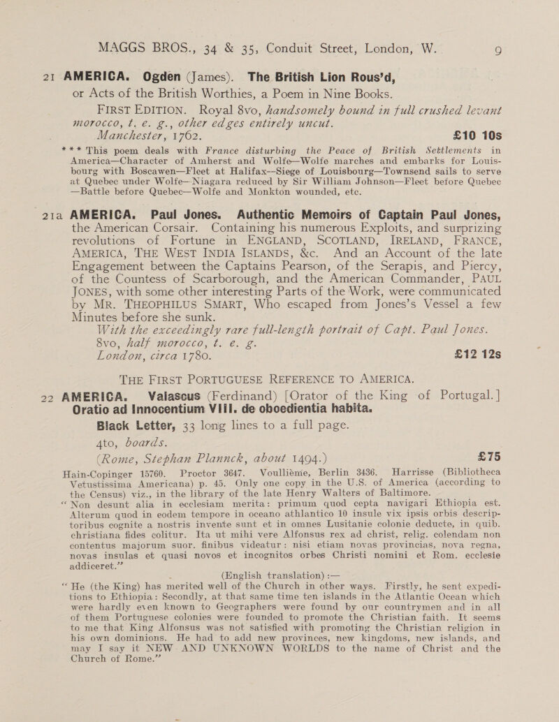 21 AMERICA. Ogden (James). The British Lion Rous’d, or Acts of the British Worthies, a Poem in Nine Books. FIRST EDITION. Royal 8vo, handsomely bound in full crushed levant morocco, t. @. g., other edges entirely uncut. ! Manchester, 1762. £10 10s *** This poem deals with France disturbing the Peace of British Settlements in America—Character of Amherst and Wolfe—Wolfe marches and embarks for Louis- bourg with Boscawen—Fleet at Halifax--Siege of Louisbourg—Townsend sails to serve at Quebec under Wolfe—Niagara reduced by Sir William Johnson—F leet before Quebec —Battle before Quebec—Wolfe and Monkton wounded, ete. 21a AMERICA. Paul Jones. Authentic Memoirs of Captain Paul Jones, the American Corsair. Containing his numerous Exploits, and surprizing revolutions of Fortune in ENGLAND, SCOTLAND, IRELAND, FRANCE, AMERICA, THE WEST INDIA ISLANDS, &amp;e. And an Account of the late Engagement between the Captains Pearson, of the Serapis, and Piercy, of the Countess of Scarborough, and the American Commander, PAUL JONES, with some other interesting Parts of the Work, were communicated by Mr. THEOPHILUS SMART, Who escaped from Jones’s Vessel a few Minutes before she sunk. With the exceedingly rare full-length portrait of Capt. Paul Jones. 8vo, Aalf morocco, ¢t. é. g. London, circa 1780. £12 12s THE FIRST PORTUGUESE REFERENCE TO AMERICA. 22 AMERICA. Valascus (Ferdinand) [Orator of the King of Portugal. | Oratio ad Innocentium VIii. de oboedientia habita. Black Letter, 33 long lines to a full page. Ato, boards. (Rome, Stephan Plannck, about 1494.) £75 Hain-Copinger 15760. Proctor 3647. Voullieme, Berlin 3436. Harrisse (Bibliotheca Vetustissima Americana) p. 45. Only one copy in the U.S. of America (according to the Census) viz., in the library of the late Henry Walters of Baltimore. “Non desunt alia in ecclesiam merita: primum quod cepta navigari Ethiopia est. Alterum quod in eodem tempore in oceano athlantico 10 insule vix ipsis orbis descrip- toribus cognite a nostris invente sunt et in omnes Lusitanie colonie deducte, in quib. christiana fides colitur. Ita ut mihi vere Alfonsus rex ad christ, relig. colendam non contentus majorum suor. finibus videatur: nisi etiam novas provincias, nova regna, novas insulas et quasi novos et incognitos orbes Christi nomini et Rom. ecclesie addiceret.”” (English translation) : — ‘He (the King) has merited well of the Church in other ways. Firstly, he sent expedi- tions to Ethiopia: Secondly, at that same time ten islands in the Atlantic Ocean which were hardly even known to Geographers were found by our countrymen and in all of them Portuguese colonies were founded to promote the Christian faith. It seems to me that King Alfonsus was not satisfied with promoting the Christian religion in his own dominions. He had to add new provinces, new kingdoms, new islands, and may I say it NEW. AND UNKNOWN WORLDS to the name of Christ and the Church of Rome.”