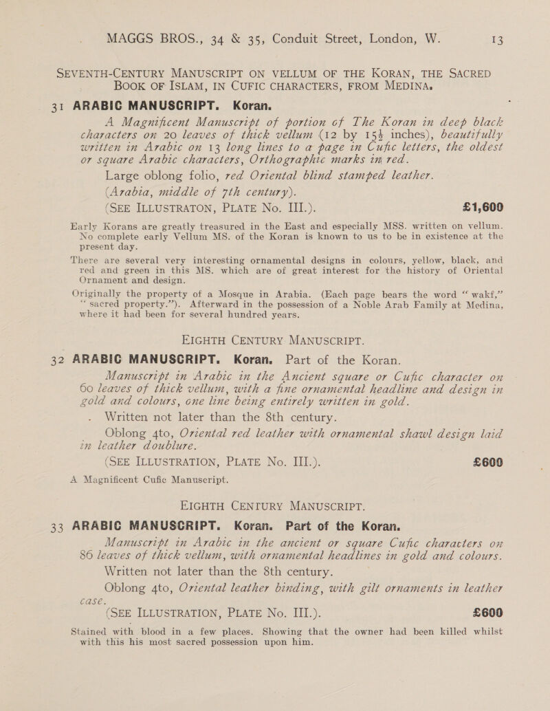 SEVENTH-CENTURY MANUSCRIPT ON VELLUM OF THE KORAN, THE SACRED BOOK OF ISLAM, IN CUFIC CHARACTERS, FROM MEDINA, 31 ARABIC MANUSCRIPT. Koran. A Magnificent Manuscript of portion cf The Koran in deep black characters on 20 leaves of thick vellum (12 by 15% inches), beautifully written in Arabic on 13 long lines to a page in Cufic letters, the oldest or square Arabic characters, Orthographic marks in red. Large oblong folio, ved Oriental blind stamped leather. (Arabia, middle of 7th century). (SEE ILLUSTRATON, PLATE No. III.). £1,600 Early Korans are greatly treasured in the East and especially MSS. written on vellum. No complete early Vellum MS. of the Koran is known to us to be in existence at the present day. There are several very interesting ornamental designs in colours, yellow, black, and red and green in this MS. which are of great interest for the history of Oriental Ornament and design. : Originally the property of a Mosque in Arabia. (Hach page bears the word “ wakf,” ‘sacred property.”). Afterward in the possession of a Noble Arab Family at Medina, where it had been for several hundred years. EIGHTH CENTURY. MANUSCRIPT. 32 ARABIG MANUSGRIPT. Koran, Part of the Koran. Manuscript in Arabic in the Ancient square or Cufic character on 60 leaves of thick vellum, with a fine ornamental headline and design in gold and colours, one line being entirely written in gold. Written not later than the 8th century. Oblong 4to, Orzental red leather with ornamental shawl design laid am leather doublure. (SEE ILLUSTRATION, PLATE No. III.). £600 A Magnificent Cufic Manuscript. EIGHTH CENTURY MANUSCRIPT. 33 ARABIC MANUSCRIPT. Koran. Part of the Koran. Manuscript in Arabic in the ancient or square Cufic characters on 86 leaves of thick vellum, with ornamental headlines in gold and colours. Written not later than the 8th century. ; Oblong 4to, Ovzental leather binding, with gilt ornaments in leather Case. (SEE ILLUSTRATION, PLATE No. III.). £600 Stained all blood in a few places. Showing that the owner had been killed whilst with this his most sacred possession upon him.