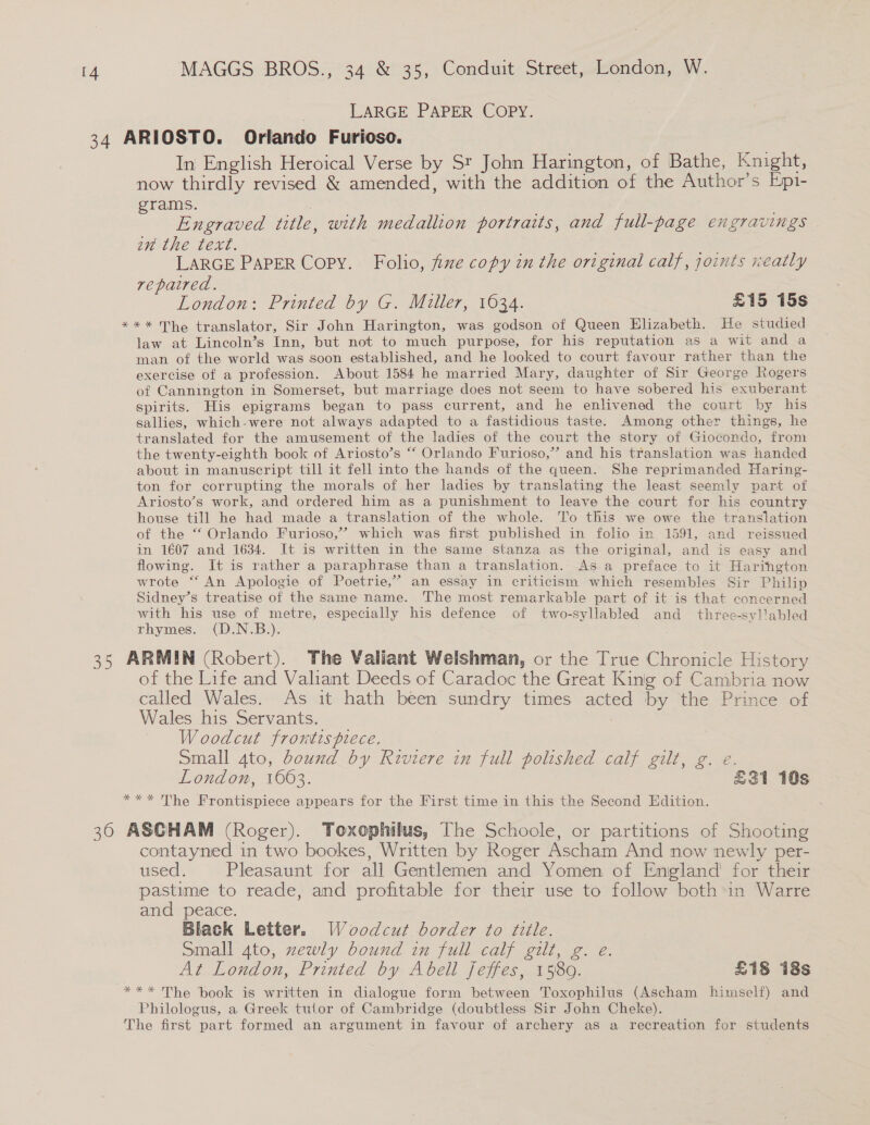 LARGE PAPER COPY. In English Heroical Verse by St John Harington, of Bathe, Knight, now thirdly revised &amp; amended, with the addition of the Author’s Epi- grams. | | | Engraved title, with medallion portraits, and full-page engravings | an the text. . Ba Se LARGE PAPER Copy. Folio, fixe copy in the original calf, joints neatly repaired. London: Printed by G. Miller, 1034. £15 15s law at Lincoln’s Inn, but not to much purpose, for his reputation as a wit and a man of the world was soon established, and he looked to court favour rather than the exercise of a profession. About 1584 he married Mary, daughter of Sir George Rogers of Cannington in Somerset, but marriage does not seem to have sobered his exuberant spirits. His epigrams began to pass current, and he enlivened the court by his sallies, which-were not always adapted to a fastidious taste. Among other things, he translated for the amusement of the ladies of the court the story of Giocondo, from the twenty-eighth book of Ariosto’s “‘ Orlando Furioso,” and his translation was handed about in manuscript till it fell into the hands of the queen. She reprimanded Haring- ton for corrupting the morals of her ladies by translating the least seemly part of Ariosto’s work, and ordered him as a punishment to leave the court for his country house till he had made a translation of the whole. To this we owe the translation of the “ Orlando Furioso,” which was first published in folio in 1591, and reissued in 1607 and 1634. It is written in the same stanza as the original, and is easy and flowing. It is rather a paraphrase than a translation. As a preface to it Harington wrote “ An Apologie of Poetrie,”” an essay in criticism which resembles Sir Philip Sidney’s treatise of the same name. The most remarkable part of it is that concerned with his use of metre, especially his defence of two-syllabled and thtee-syl'abled rhymes. (D.N.B.). : of the Life and Valiant Deeds of Caradoc the Great King of Cambria now called Wales. As it hath been sundry times acted by the Prince of Wales his Servants. : Woodcut frontispiece. Small 4to, bound by Riviere in full polished calf gilt, g. e. London, 1663. £31 10s he Frontispiece appears for the First time in this the Second Edition. contayned in two bookes, Written by Roger Ascham And now newly per- used. Pleasaunt for all Gentlemen and Yomen of Emgland! for their pastime to reade, and profitable for their use to follow both*in Warre and peace. Black Letter. Woodcut border to title. Small 4to, zewly bound in full calf gilt, g. e. At London, Printed by Abell Jeffes, 1580. £18 i8s Philologus, a Greek tuior of Cambridge (doubtless Sir John Cheke).