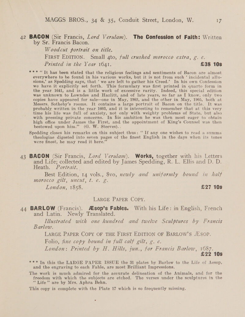 42 BACON (Sir Francis, Lord Verulam). The Confession of Faith: Written by Sr. Francis Bacon. Woodcut portrait on title. FIRST EDITION. Small 4to, full crushed morocco extra, g. eé. Printed in the Year 1641. £38 10s *** «Tt has been stated that the religious feelings and sentiments of Bacon are almost everywhere to be found in his various works, but it is not from such ‘ incidental allu- sions,’ as Spedding says, that ‘ we are left to gather his Creed.’ In. his own Confession we have it explicitly set forth. This formulary was first printed in quarto form in the year 1641, and is a little work of excessive rarity. Indeed, this special edition was unknown to Lowndes and Hazlitt, and of late years, so far as I know, only two copies have appeared for sale—one in May, 1903, and the other in May, 1905, both at Messrs. Sotheby’s rooms. It contains a large portrait of Bacon on the title. It was probably written in the year 1603, and it is interesting to remember that at this very time his life was full of anxiety, not only with weighty problems of State, but also with pressing private concerns. In his ambition he was then most eager to obtain high office under James the First, and the appointment of King’s Counsel was then bestowed upon him.” (G. W. Steeves). . Spedding closes his remarks on this subject thus: “ If any one wishes to read a summa theologiae digested into seven pages of the finest English in the days when its tones were finest, he may read it here.” 43 BACON (Sir Francis, Lord Verulam). Works, together with his Letters and Life; collected and edited by James Spedding, R. L. Ellis and D. D. Heath. Portrazi.. Best Edition, 14 vols., 8vo, zewly and uniformly bound in half morocco gilt, uncut, t. é. g. London, 1858. £27 10s LARGE PAPER COPY. 44 BARLOW (Francis). A=sop’s Fables. With his Life: in English, French and Latin. Newly Translated. Illustrated with one hundred and twelve Sculptures by Franets Barlow. LARGE PAPER COPY OF THE FIRST EDITION OF BARLOW’S A‘SOP. Folio, fize copy bound in full calf gilt, g. e. London: Printed by H. Hills, jun., for Francis Barlow, 1687. £22 10s *** In this the LARGE PAPER ISSUE the 31 plates by Barlow to the Life of Aesop, and the engraving to each Fable, are most Brilliant Impressions. The work is much admired for the accurate delineation of the Animals, and for the freedom with which the subjects are etched. The verses under the sculptures in the “ Life” are by Mrs. Aphra Behn. This copy is complete with the Plate 17 which is so frequently missing.
