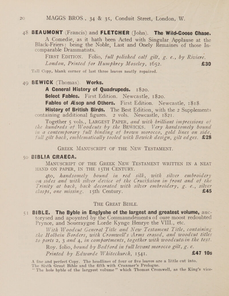 48 BEAUMONT (Francis) and FLETCHER (John). The Wild-Goose Chase. A Comedie, as it hath been Acted with Singular Applause at the Black-Friers: being the Noble, Last and Onely Remaines of those In- comparable Drammatists. FIRST EDITION. Folio, full polished calf gilt, g. e., by Riviere. London, Printed for Humphrey Moseley, 1052. £30 Tall Copy, blank corner of last three leaves neatly repaired. — 49 BEWICK (Thomas). Works. A General History of Quadrupeds. 1820. Select Fables. First Edition. Newcastle, 1820. Fables of Aesop and Others. First Edition. Newcastle, 1818. History of British Birds. The Best Edition, with the 2 Supplements containing additional figures. 2 vols. Newcastle, 1821. Together 5 vols., LARGEST PAPER, and wzth brilliant impressions of the hundreds of Woodcuts by the BEWICKS. Very handsomely bound om a contemporary full binding of brown morocco, gold lines on side, Full gilt back, emblematically tooled with Bewick design, gilt edges. £28 GREEK MANUSCRIPT OF THE NEW TESTAMENT. &lt;0 BIBLIA GRAECA. MANUSCRIPT OF THE GREEK NEW TESTAMENT WRITTEN IN A NEAT HAND ON PAPER, IN THE 15TH CENTURY. Ato, handsomely bound in red silk, with silver embroidery on sides and with silver device of the Crucifixton im front and of the Trinity at back, back decorated with silver embroidery, g. e., silver clasps, one missing. 15th Century. : £45, THE GREAT BIBLE. 51 BIBLE. The Byble in Englyshe of the largest and greatest volume, auc- torysed and apoynted by the Commaundements of oure moost redoubted Prynce, and Soueraygne Lorde Kynge Henrye the VIII., etc. With Woodcut General Title and New Testament Title, containing the Holbein Borders, with Cromwell's \Arms erased, and woodcut titles to parts 2, 3 and 4, in compartments, together with woodcutsitm the text. Roy. folio, bound by Bedford in full levant morocco gilt, g. e. Printed by Edwarde Whitechurch, 1541. | £47 10s A fine and perfect Copy. The headlines of four or five leaves are a little cut into. The Sixth Great Bible and the fifth with Cranmer’s Prologue. = “The hole byble of the largyest volume” which Thomas Cromwell, as the King’s vice-