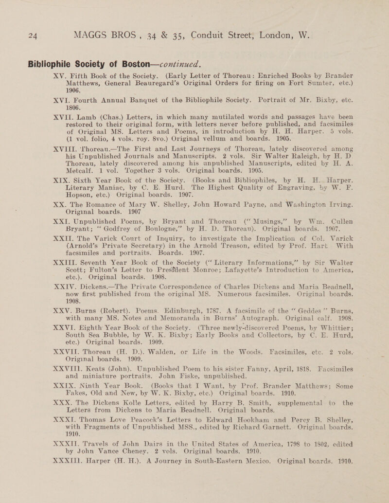 Bibliophile Society of Boston—cozdznued. XV. Fifth Book of the Society. (Early Letter of Thoreau: Enriched Books by Brander Matthews, General Beauregard’s Original Orders for firing on Fort Sumter, etc.) 1906. XVI. Fourth Annual Banquet of the Bibliophile Society. Portrait of Mr. Bixby, ete. 1806. XVII. Lamb (Chas.) Letters, in which many mutilated words and passages have been restored to their original form, with letters never before published, and facsimiles of Original MS. Letters and Poems, in introduction by H. H. Harper. 5 vols. (1 vol. folio, 4 vols. roy. 8vo.) Original vellum and boards. 1905. XVIII. '‘fhoreau.—The First and Last Journeys of Thoreau, lately discovered among his Unpublished Journals and Manuscripts. 2 vols. Sir Walter Raleigh, by H. D Thoreau, lately discovered among his unpublished Manuscripts, edited by H. A. Metealf. 1 vol. Together 3 vols. Original boards. 1905. . XIX. Sixth Year Book of the Society. (Books and Bibliophiles, by H. H. Harper. Literary Maniac, by C. E. Hurd. The Highest Quality of Engraving, by W. F. Hopson, etc.) Original boards. 1907. XX. The Romance of Mary W. Shelley, John Howard Payne, and Washington Irving. Original boards. 1907 XXI. Unpublished Poems, by Bryant and Thoreau (“ Musings,” by Wm. Cullen Bryant; “ Godfrey of Boulogne,” by H. D. Thoreau). Original boards. 1907. XXII. The Varick Court of Inquiry, to investigate the Implication of Col. Varick (Arnold’s Private Secretary) in the Arnold Treason, hee by Prof. Hart. With facsimiles and portraits. Boards. 1907. XXIII. Seventh Year Book of the Society (“ Literary Informations,” by Sir Walter Scott; Fulton’s Letter to Presfdent Monroe; Lafayette’s Introduction to America, etc.). Original boards. 1908. XXIV. Dickens.—The Private Correspondence of Charles Dickens and Maria Beadnell, now first published from the original MS. Numerous facsimiles. Original boards. 1908. XXV. Burns (Robert). Poems. Edinburgh, 1787. A facsimile of the “ Geddes ” Burns, with many MS. Notes and Memoranda in Burns’ Autograph. Original calf. 1908. XXVI. Eighth Year Book of the Society. (Three newly-discovered Poems, by Whittier; South Sea Bubble, by W. K. Bixby; Harly Books and Collectors, by C. E. Hurd, etc.) Original boards. 1909. XXVII. Thoreau (H. D.). Walden, or Life in the Woods. Facsimiles, etc. 2 vols. Original boards. 1909. XXVITI. Keats (John). Unpublished Poem to his sister Fanny, April, 1818. Facsimiles and miniature portraits. John Fiske, unpublished. XXIX. Ninth Year Book. (Books that I Want, by Prof. Brander Matthews; Some Fakes, Old and New, by W. K. Bixby, etc.) Original boards. 1910. XXX. The Dickens Kolle Letters, edited by Harry B. Smith, supplemental to the Letters from Dickens to Maria Beadnell.. Original boards. XXXI. Thomas Love Peacock’s Letters to Edward Hvookham and Percy B. Shelley, with Fragments of Unpublished MSS., edited by Richard Garnett. . Original boards. 1910. XXXII. Travels of John Dairs in the United States of America, 1798 to 1802, edited by John Vance Cheney. 2 vols. Original boards. 1910. XXXIII. Harper (H. H.). A Journey in South-Hastern Mexico. Original boards. 1910.