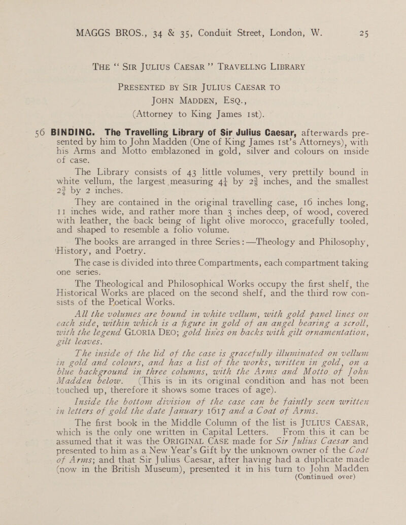 THE ‘‘ SIR JULIUS CAESAR ’’ TRAVELLNG LIBRARY PRESENTED BY SIR JULIUS CAESAR TO JOHN MADDEN, EsQ., (Attorney to King James Ist). 56 BINDING. The Travelling Library of Sir Julius Caesar, afterwards pre- sented by him to John Madden (One of King James Ist’s Attorneys), with ae Arms and Motto emblazoned in gold, silver and colours on inside @i Gase: The Library consists of 43 little volumes, very prettily bound in white vellum, the largest measuring 4} by 22 inches, and the smallest 22 by 2 inches. They are contained in the original travelling case, 16 inches long, 11 inches wide, and rather more than 3 inches deep, of wood, covered with leather, the back being of light olive morocco, gracefully tooled, and shaped ‘to resemble a folio volume. The books are arranged in three Series: [Theale and Philosophy, ‘History, and Poetry. The case is divided into three Compartments, each compartment taking one series. The Theological and Philosophical Works occupy the first shelf, the Historical Works are placed on the second shelf, and the third row con- sists of the Poetical Works. All the volumes are bound in white vellum, with gold panel lines on each side, within which is a figure in gold of an angel bearing a scroll, with the legend GLORIA DEO; gold lines on backs with gilt ornamentation, gilt leaves. The inside of the lid of the case ts gracefully illuminated on vellum in gold and colours, and has a list of the works, written in gold, on a blue background in three columns, with the Arms and Motto. of John Madden below. (This is im its original condition and has not been touched up, therefore it shows some traces of age). Inside the bottom division of the case can be faintly seen written in letters of gold the date January 1617 and a Coat of Arms. The first book in the Middle Column of the list is JULIUS CAESAR, which is the only one written in Capital Letters. From this it can be assumed that it was the ORIGINAL CASE made for Sz7 Julius Caesar and presented to him as a New Year’s Gift by the unknown owner of the Coaz of Arms; and that Sir Julius Caesar, Aha having had a duplicate made (now in the British Museum), presented it in his turn to John Madden
