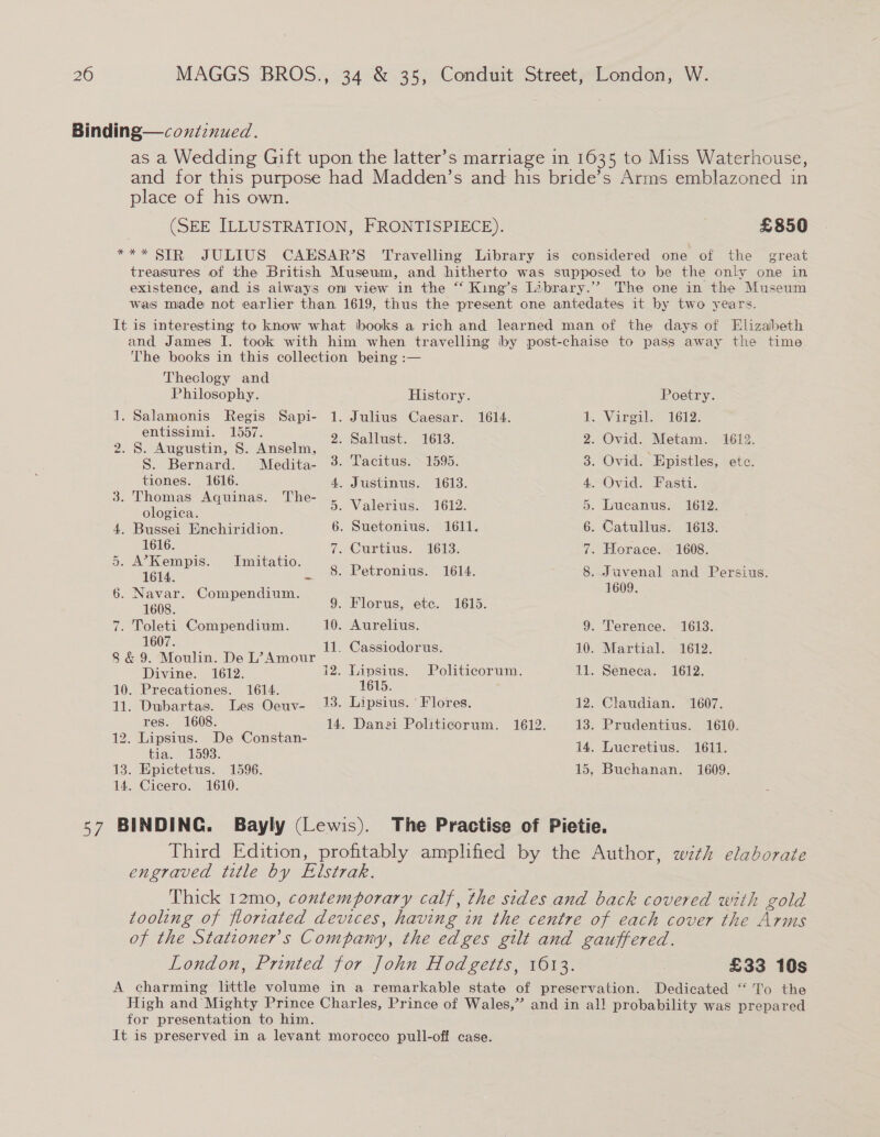 Binding—coxntinued. as a Wedding Gift upon the latter’s marriage in 1635 to Miss Waterhouse, and for this purpose had Madden’s and his bride’s Arms emblazoned in place of his own. (SEE ILLUSTRATION, FRONTISPIECE). 7 £850 *** SIR JULIUS CAESAR’S Travelling Library is considered one of the great treasures of the British Museum, and hitherto was supposed to be the only one in existence, and is always om view in the “‘ King’s Library.” The one in the Museum was made not earlier than 1619, thus the present one antedates it by two years. It is interesting to know what books a rich and learned man of the days of Elizabeth and James I. took with him when travelling by post-chaise to pass away the time The books in this collection being :— Theclogy and Philosophy. History. Poetry. 1. Salamonis Regis Sapi- 1. Julius Caesar. 1614. bh. Vareal.” 1612. entissimi. 1557. ; 9 o. @ Aipaslincee Avealine 2. Say 1613. 2. Dad. ee 1612. S. Bernard. Medita- 3- Tacitus. 1595. 3. Ovid. Epistles, etc. _ _tiones. 1616. 4. Justinus. 1613. 4. Ovid. Fasti. = ee Ee ine 5. Valerius. 1612. 5. Lucanus. 1612. 4. Bussei Enchiridion. 6. Suetonius. 1611. 6. Catullus. 1613. d oo ae 7. Curtius. 1613. 7. Horace. 1608. of et eaae may ce 8. Petronius. 1614. 8. Juvenal and Persius. Fee , 1609. a os Commppadiii: 9. Florus, etc. 1615. 7. Toleti Compendium. 10. Aurelius. 9. Terence. 1613. 1607. ideCnes aes SG. AR ulin Deion ge ce ee 10.°-Martial. 1612. Divine. 1612. 12. Lipsius. Politicorum. 11. Seneca. 1612. 10. Precationes. 1614. 1615. ; 11. Dubartas. Les Oeuv- 13. Lipsius. ' Flores. 12. Claudian. 1607. ge ne sass 14. Danei Politicorum. 1612. 13. Prudentius. 1610. 2 i = 12: ee e Constan 14. Lucretius. 1611. 13. Epictetus. 1596. 15, Buchanan. 1609. 14. Cicero. 1610. 57 BINDING. Bayly (Lewis). The Practise of Pietie. Third Edition, profitably amplified by the Author, wzth elaborate engraved title by Elstrak. Thick 12mo, contemporary calf, the sides and back covered with gold tooling of floriated devices, having in the centre of each cover the Arms of the Stationers Company, the edges gilt and gauffered. London, Printed for John Hodgetts, 1613. £33 10s A charming little volume in a remarkable state of preservation. Dedicated “‘ To the High and Mighty Prince Charles, Prince of Wales,” and in all probability was prepared for presentation to him. It is preserved in a levant morocco pull-off case.