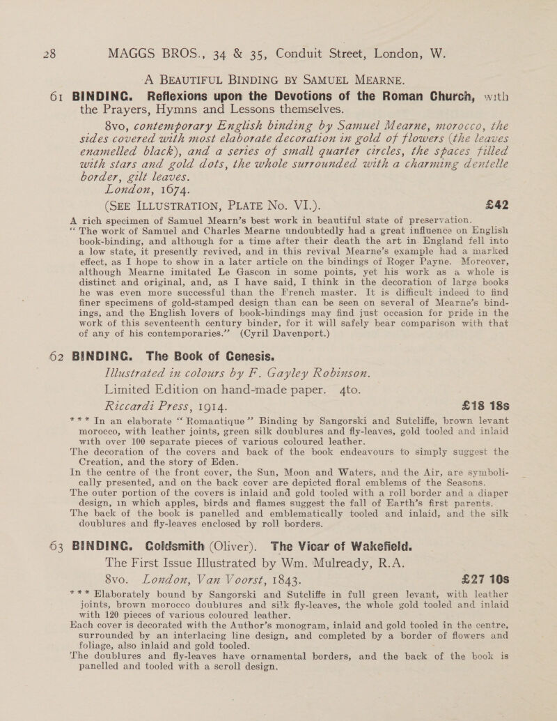 -A BEAUTIFUL BINDING BY SAMUEL MEARNE. 61 BINDING. Reflexions upon the Devotions of the Roman Church, w:th the Prayers, Hymns and Lessons themselves. 8vo, contemporary English binding by Samuel Mearne, morocco, the sides covered with most elaborate decoration in gold of flowers (the leaves enamelled black), and a series of small quarter circles, the spaces filled with stars and gold dots, the whole surrounded with a charming dentelle border, gilt leaves. London, 1074. (SEE ILLUSTRATION, PLATE No. VI.). £42 A rich specimen of Samuel Mearn’s best work in beautiful state of preservation. “The work of Samuel and Charles Mearne undoubtedly had a great influence on English book-binding, and although for a time after their death the art in England fell into a low state, it presently revived, and in this revival Mearne’s example had a marked effect, as I hope to show in a later article on the bindings of Roger Payne. Moreover, although Mearne imitated Le Gascon in some points, yet his work as a whole is distinct and original, and, as I have said, I think in the decoration of large books he was even more successful than the French master. It is difficult indeed to find finer specimens of gold-stamped design than can be seen on several of Mearne’s bind- ings, and the English lovers of book-bindings may find just occasion for pride in the work of this seventeenth century binder, for it will safely bear comparison with that of any of his contemporaries.” (Cyril Davenport.) 62 BINDING. The Bock of Cenesis. Illustrated in colours by F. Gayley Robinson. Limited Edition on hand-made paper. 4to. | Riccardi Press, 1914. 7 £18 18s *** Tn an elaborate “ Romantique’”’ Binding by Sangorski and Sutcliffe, brown levant morocco, with leather joints, green silk doublures and fly-leaves, gold tooled and inlaid with over 100 separate pieces of various coloured leather. The decoration of the covers and back of the book endeavours to simply suggest the Creation, and the story of Eden. In the centre of the front cover, the Sun, Moon and Waters, a the Air, are symboli- cally presented, and on the back cover are depicted floral emblems of the Seasons. The outer portion of the covers is inlaid and gold tooled with a roll border and a diaper design, in which apples, birds and flames suggest the fall of Earth’s first parents. The back of the book is panelled and emblematically tooled and inlaid, and the silk doublures and fly-leaves enclosed by roll borders. 63 BINDING. Coldsmith (Oliver). The Vicar of Wakefield. The First Issue Illustrated by Wm. ‘Mulready, R.A. 8vo. London, Van Voorst, 1843. £27 10s *** Hlaborately bound by Sangorski and Sutcliffe in full green levant, with leather joints, brown morocco doublures and silk fly-leaves, the whole gold tooled and inlaid with 120 pieces of various coloured leather. Each cover is decorated with the Author’s monogram, inlaid and gold tooled in the centre, surrounded by an interlacing line design, and completed by a border of flowers and foliage, also inlaid and gold tooled. The doublures and fly- eases have ornamental borders, and the back of the book is panelled and tooled with a scroll design.