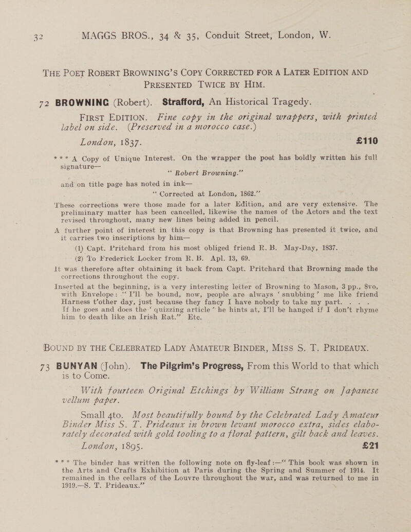 THE POET ROBERT BROWNING’S COPY CORRECTED FOR A LATER EDITION AND PRESENTED TWICE BY HIM. 72 BROWNING (Robert). Strafford, An Historical Tragedy. First EDITION. Fine copy in the original wrappers, with printed label on side. (Preserved in a morocco case.) London, 1837. £110 5a (Copy ot Unique Taterest. ‘On the wrapper the poet has boldly written his full signature— ** Robert Browning.” and on title page has noted in ink— ** Corrected at London, 1862.” ‘These corrections were those made for a later Hdition, and are very extensive. The preliminary matter has been cancelled, likewise the names of the Actors and the text revised throughout, many new lines being added in pencil. A further point of interest in this copy is that Browning has presented it twice, and it carries two inscriptions by him— (1) Capt. Pritchard from his most obliged friend R. B. May-Day, 1837. (2) 'lo Frederick Locker from R. B. Apl. 18, 69. lt was therefore after obtaining it back from Capt. Pritchard that Browning made the corrections throughout the copy. Inserted at the beginning, is a very interesting letter of Browning to Mason,:3 pp., 8vo, with Envelope: .“‘ I’ll. be bound; now, people are always ‘ snubbing ’ me like friend Harness t’other day, just because they fancy I have nobody to take my part. If he goes and does the ‘ quizzing article” he hints at, Pll be hanged if I don’t Phas him to death like an Irish Rat.” Ete. IBOUND BY THE CELEBRATED LADY AMATEUR BINDER, Miss S. T. PRIDEAUX. 73 BUNYAN (John). The Pilgrim’s Progress, From this World to that which is to Come. | With fourteen Original Etchings by William Strang on Japanese vellum paper. Small 4to. Most beautifully bound by the Celebrated Lady Amateur Binder Miss S. T. Prideaux in brown levant morocco extra, sides elabo- vately decorated with gold tooling to a floral pattern, gilt back and leaves. London, 1895. £21 *** The binder has written the following note on fly-leaf:—“‘ This book was shown in the Arts and Crafts Exhibition at Paris during the Spring and Summer of 1914. It remained in the cellars of the Louvre throughout the war, and was returned to me in 1919.—S. T. Prideaux.”’